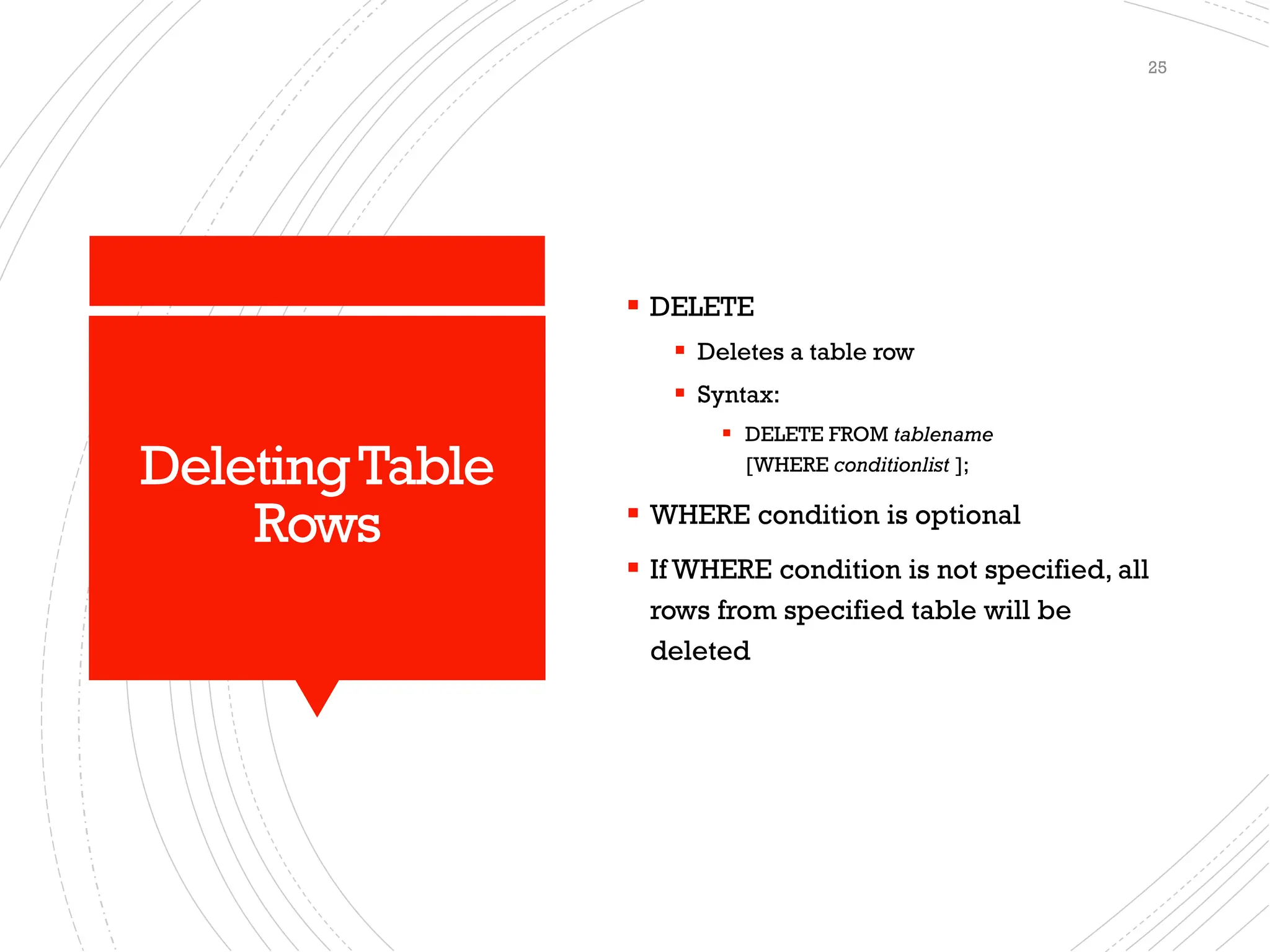 DeletingTable
Rows
▪ DELETE
▪ Deletes a table row
▪ Syntax:
▪ DELETE FROM tablename
[WHERE conditionlist ];
▪ WHERE condition is optional
▪ If WHERE condition is not specified, all
rows from specified table will be
deleted
25
 