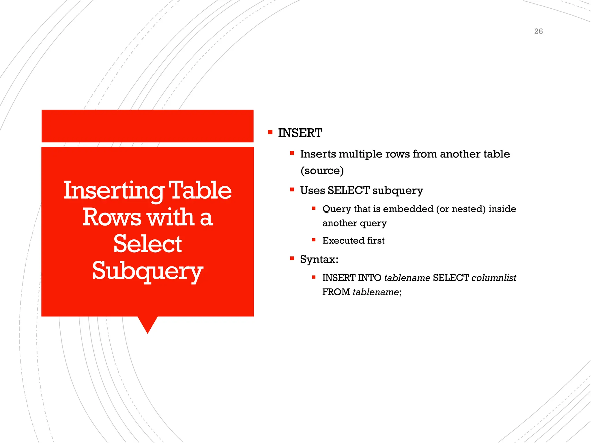 InsertingTable
Rows with a
Select
Subquery
▪ INSERT
▪ Inserts multiple rows from another table
(source)
▪ Uses SELECT subquery
▪ Query that is embedded (or nested) inside
another query
▪ Executed first
▪ Syntax:
▪ INSERT INTO tablename SELECT columnlist
FROM tablename;
26
 