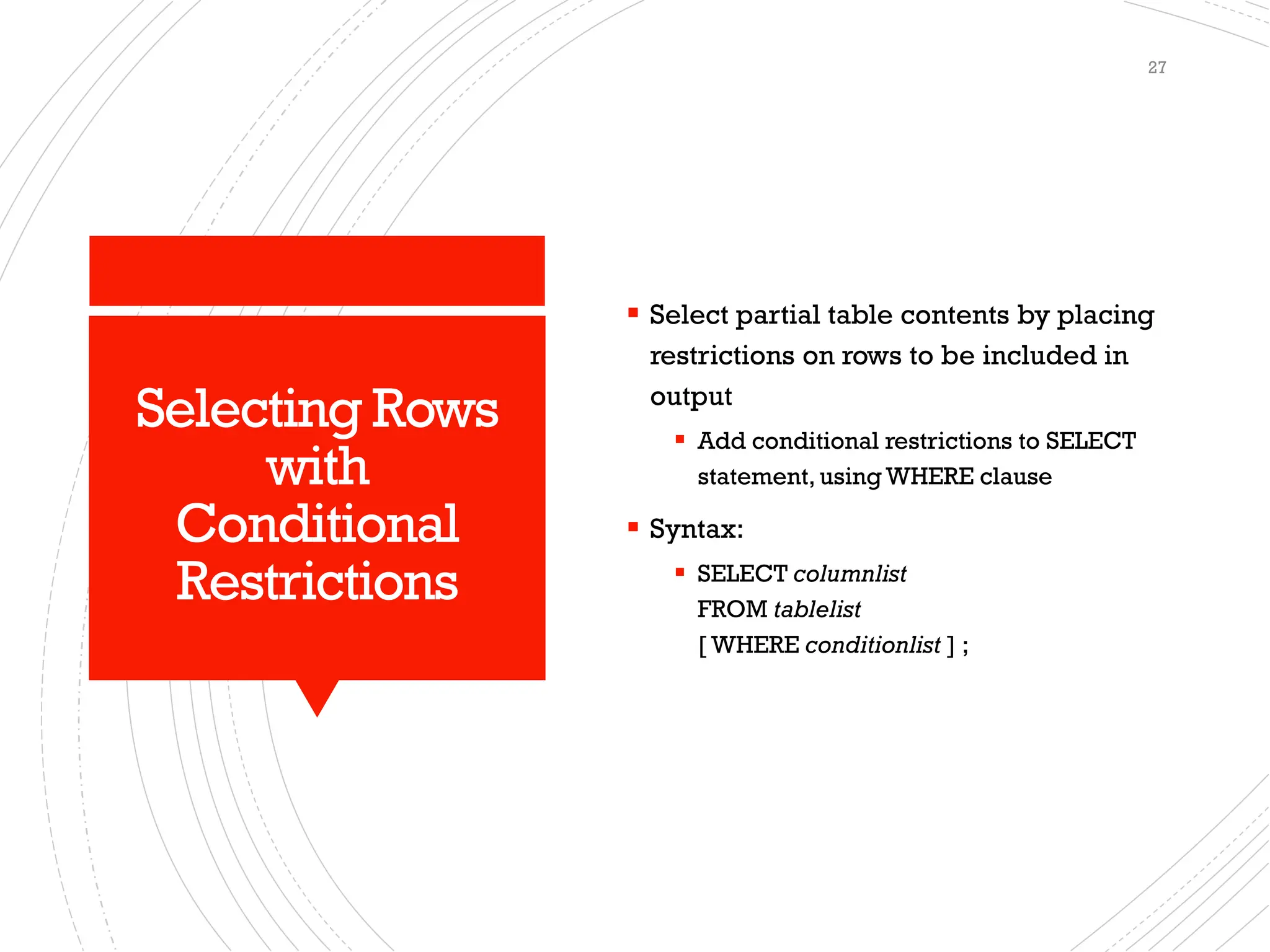 Selecting Rows
with
Conditional
Restrictions
▪ Select partial table contents by placing
restrictions on rows to be included in
output
▪ Add conditional restrictions to SELECT
statement, using WHERE clause
▪ Syntax:
▪ SELECT columnlist
FROM tablelist
[ WHERE conditionlist ] ;
27
 