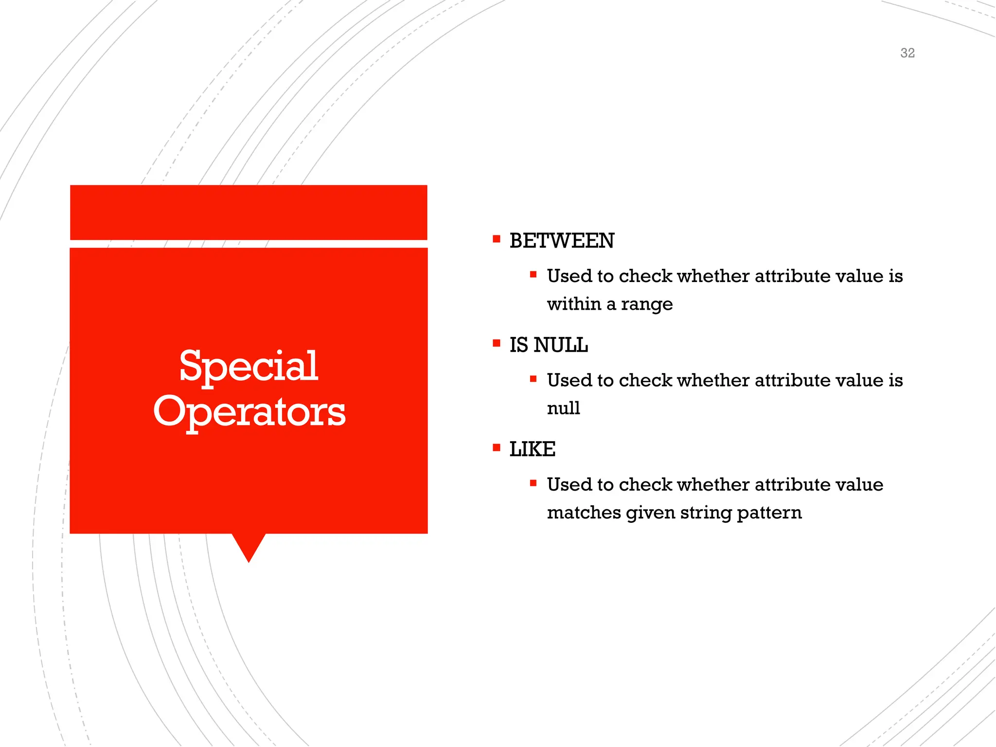 Special
Operators
▪ BETWEEN
▪ Used to check whether attribute value is
within a range
▪ IS NULL
▪ Used to check whether attribute value is
null
▪ LIKE
▪ Used to check whether attribute value
matches given string pattern
32
 