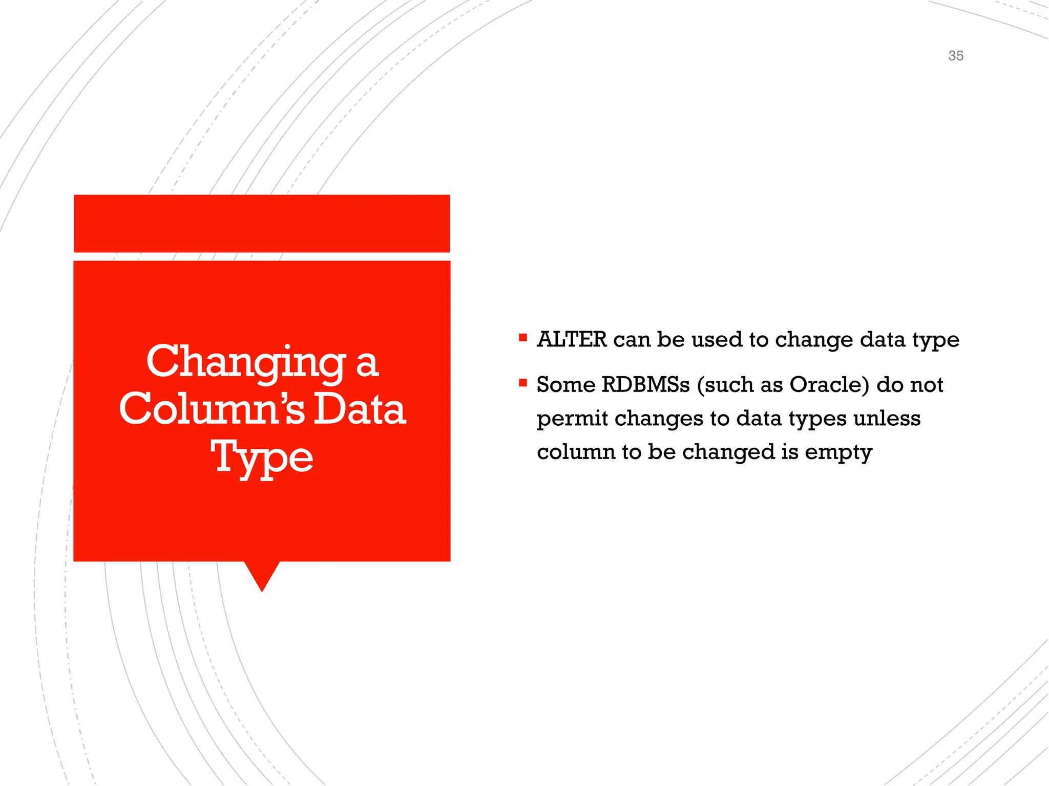 Changing a
Column’s Data
Type
▪ ALTER can be used to change data type
▪ Some RDBMSs (such as Oracle) do not
permit changes to data types unless
column to be changed is empty
35
 