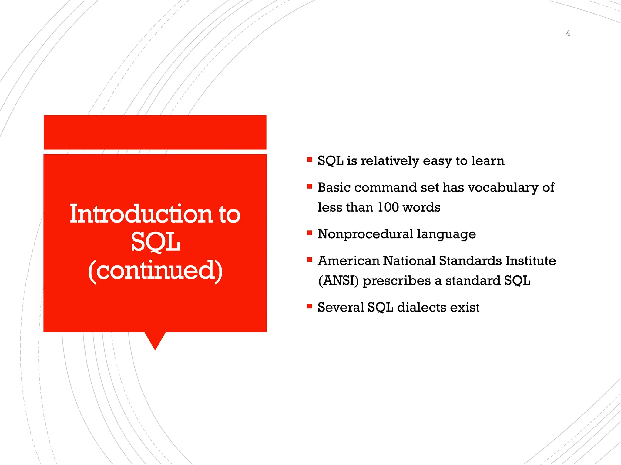 Introduction to
SQL
(continued)
▪ SQL is relatively easy to learn
▪ Basic command set has vocabulary of
less than 100 words
▪ Nonprocedural language
▪ American National Standards Institute
(ANSI) prescribes a standard SQL
▪ Several SQL dialects exist
4
 