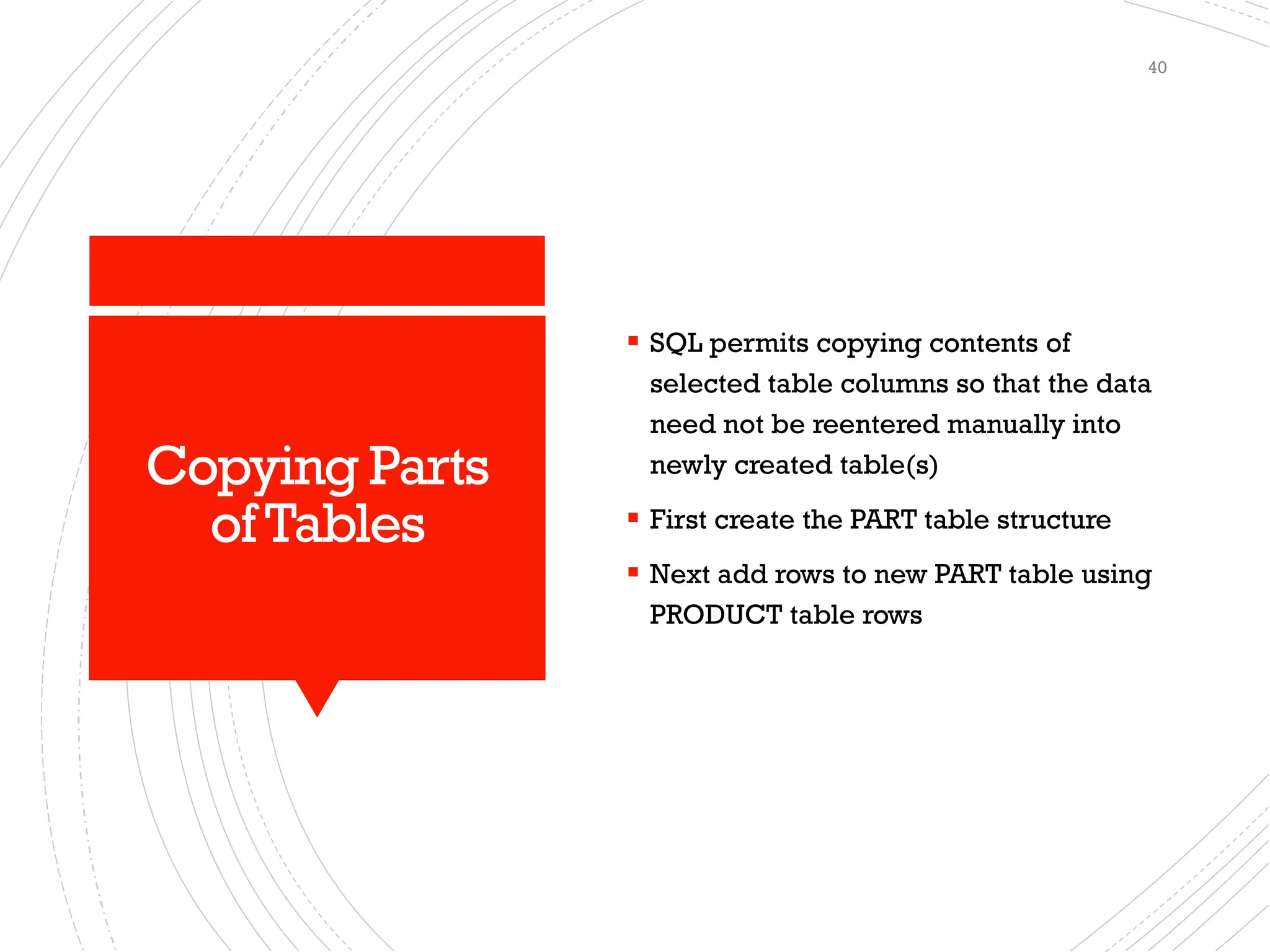 Copying Parts
ofTables
▪ SQL permits copying contents of
selected table columns so that the data
need not be reentered manually into
newly created table(s)
▪ First create the PART table structure
▪ Next add rows to new PART table using
PRODUCT table rows
40
 