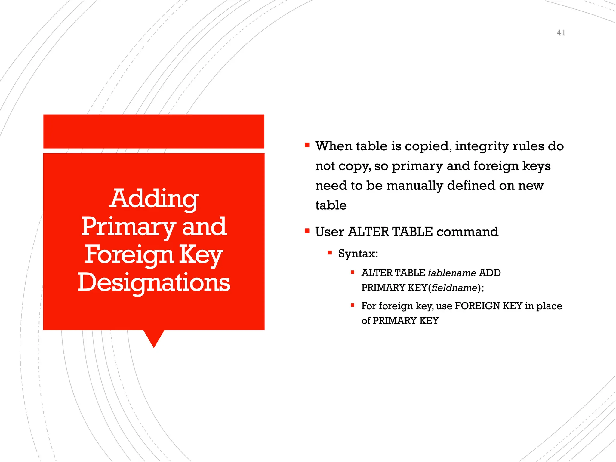 Adding
Primary and
Foreign Key
Designations
▪ When table is copied, integrity rules do
not copy, so primary and foreign keys
need to be manually defined on new
table
▪ User ALTER TABLE command
▪ Syntax:
▪ ALTER TABLE tablename ADD
PRIMARY KEY(fieldname);
▪ For foreign key, use FOREIGN KEY in place
of PRIMARY KEY
41
 