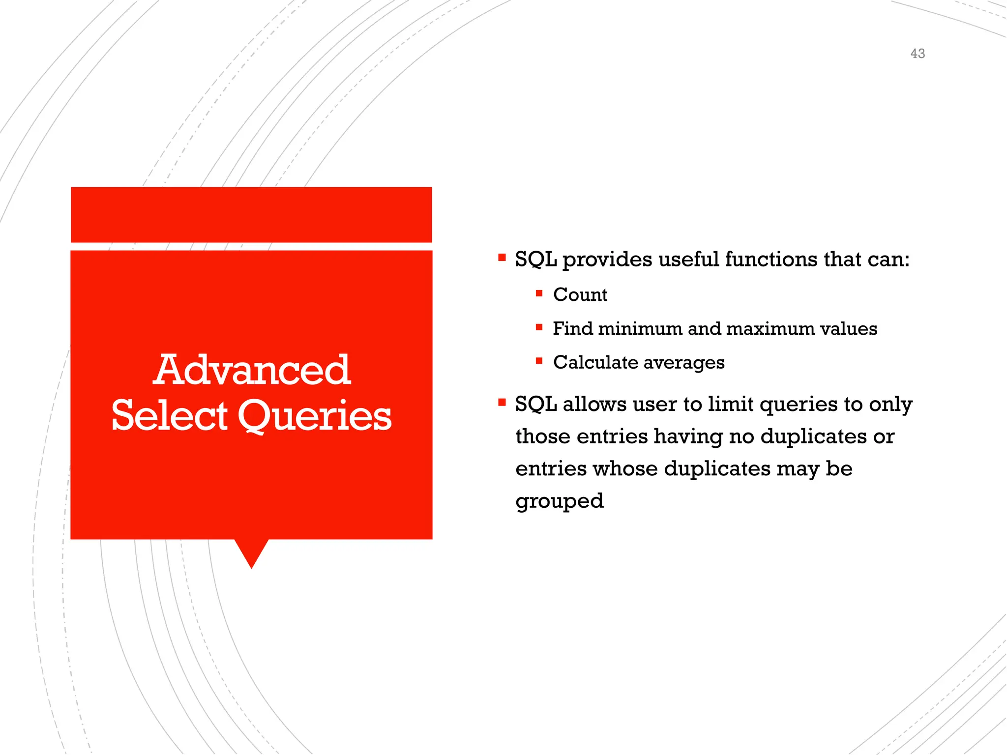 Advanced
Select Queries
▪ SQL provides useful functions that can:
▪ Count
▪ Find minimum and maximum values
▪ Calculate averages
▪ SQL allows user to limit queries to only
those entries having no duplicates or
entries whose duplicates may be
grouped
43
 