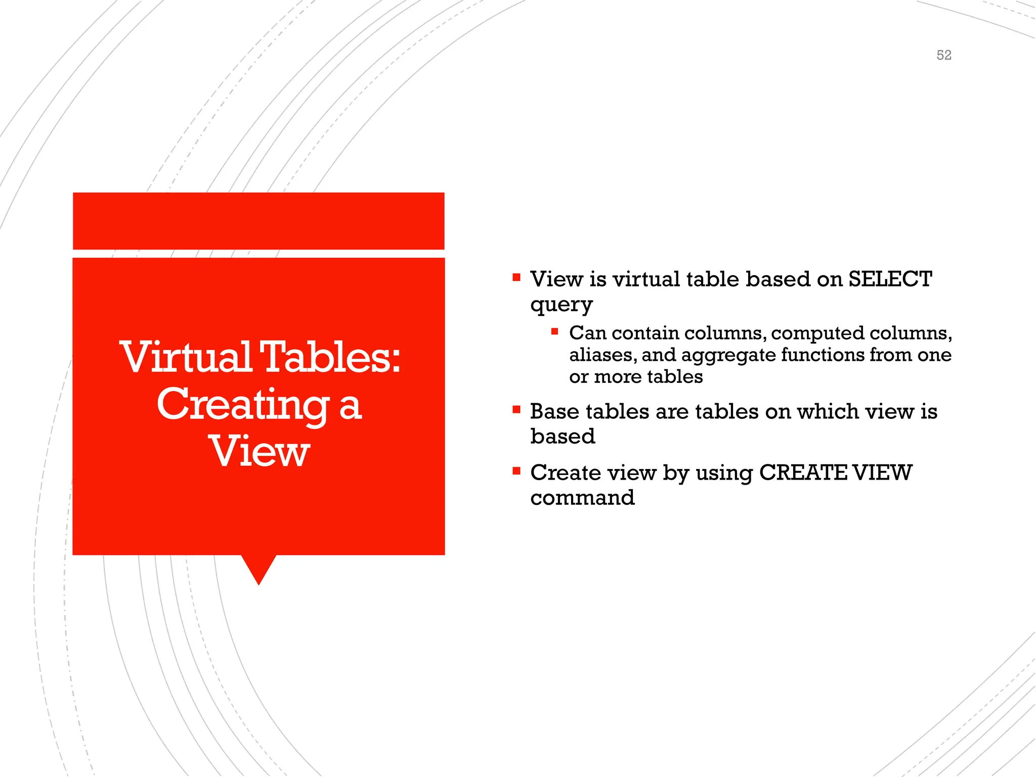 VirtualTables:
Creating a
View
▪ View is virtual table based on SELECT
query
▪ Can contain columns, computed columns,
aliases, and aggregate functions from one
or more tables
▪ Base tables are tables on which view is
based
▪ Create view by using CREATE VIEW
command
52
 