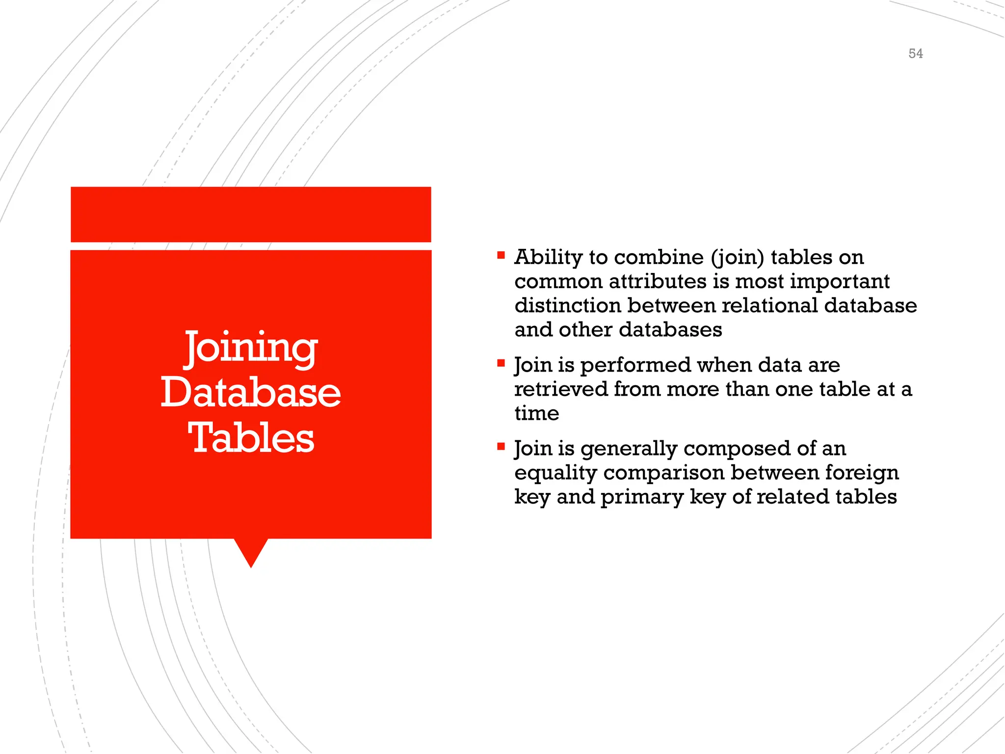 Joining
Database
Tables
▪ Ability to combine (join) tables on
common attributes is most important
distinction between relational database
and other databases
▪ Join is performed when data are
retrieved from more than one table at a
time
▪ Join is generally composed of an
equality comparison between foreign
key and primary key of related tables
54
 