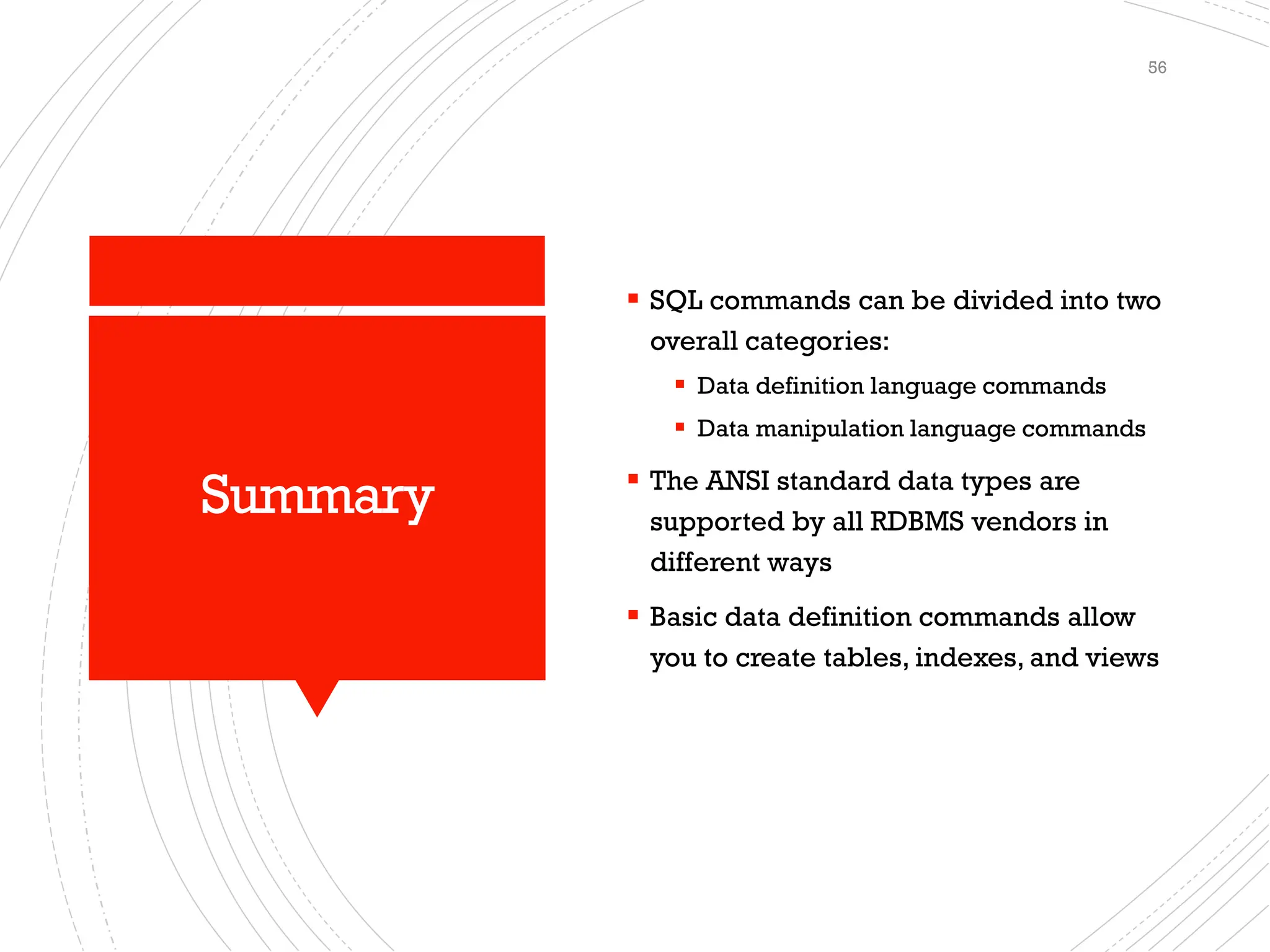 Summary
▪ SQL commands can be divided into two
overall categories:
▪ Data definition language commands
▪ Data manipulation language commands
▪ The ANSI standard data types are
supported by all RDBMS vendors in
different ways
▪ Basic data definition commands allow
you to create tables, indexes, and views
56
 