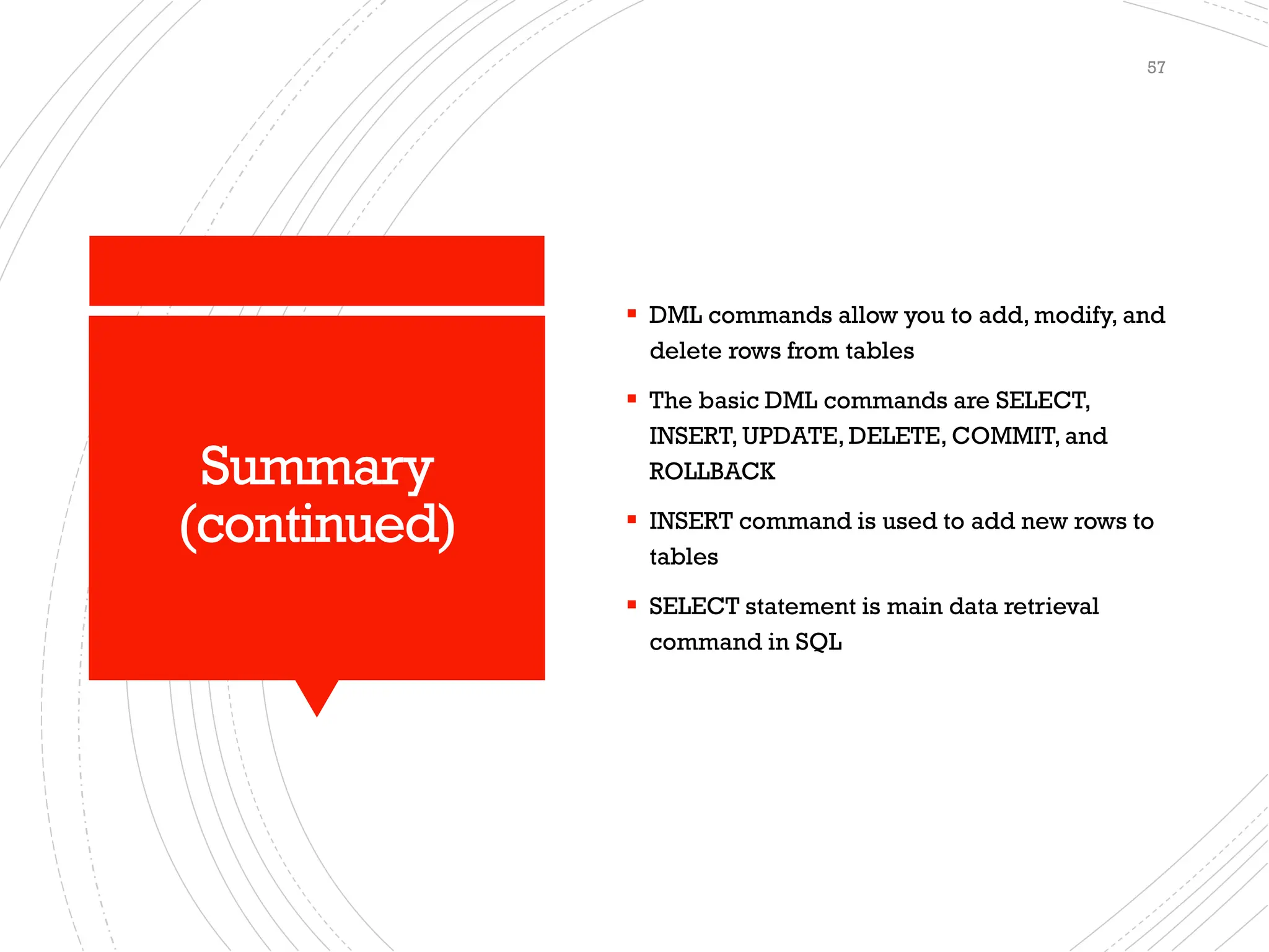 Summary
(continued)
▪ DML commands allow you to add, modify, and
delete rows from tables
▪ The basic DML commands are SELECT,
INSERT, UPDATE, DELETE, COMMIT, and
ROLLBACK
▪ INSERT command is used to add new rows to
tables
▪ SELECT statement is main data retrieval
command in SQL
57
 