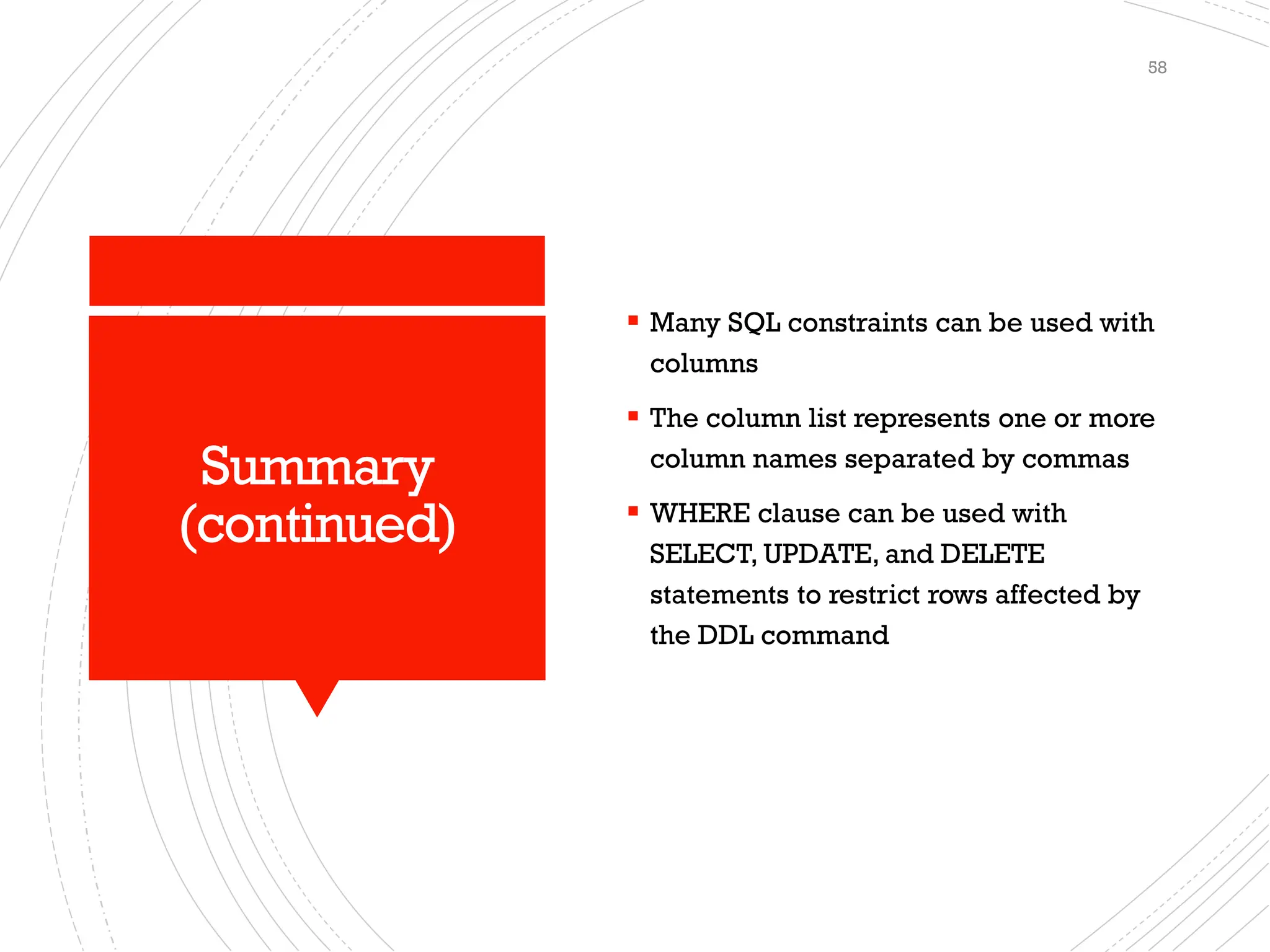 Summary
(continued)
▪ Many SQL constraints can be used with
columns
▪ The column list represents one or more
column names separated by commas
▪ WHERE clause can be used with
SELECT, UPDATE, and DELETE
statements to restrict rows affected by
the DDL command
58
 