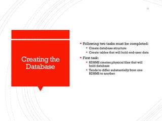 Creating the
Database
▪ Following two tasks must be completed:
▪ Create database structure
▪ Create tables that will hold end-user data
▪ First task:
▪ RDBMS creates physical files that will
hold database
▪ Tends to differ substantially from one
RDBMS to another
10
 