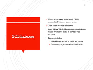 SQL Indexes
▪ When primary key is declared, DBMS
automatically creates unique index
▪ Often need additional indexes
▪ Using CREATE INDEX command, SQL indexes
can be created on basis of any selected
attribute
▪ Composite index
▪ Index based on two or more attributes
▪ Often used to prevent data duplication
17
 