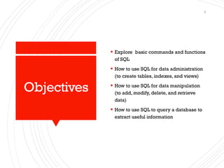 Objectives
▪ Explore basic commands and functions
of SQL
▪ How to use SQL for data administration
(to create tables, indexes, and views)
▪ How to use SQL for data manipulation
(to add, modify, delete, and retrieve
data)
▪ How to use SQL to query a database to
extract useful information
2
 