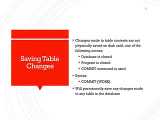 SavingTable
Changes
▪ Changes made to table contents are not
physically saved on disk until, one of the
following occurs:
▪ Database is closed
▪ Program is closed
▪ COMMIT command is used
▪ Syntax:
▪ COMMIT [WORK];
▪ Will permanently save any changes made
to any table in the database
21
 