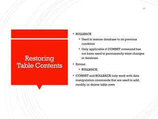 Restoring
Table Contents
▪ ROLLBACK
▪ Used to restore database to its previous
condition
▪ Only applicable if COMMIT command has
not been used to permanently store changes
in database
▪ Syntax:
▪ ROLLBACK;
▪ COMMIT and ROLLBACK only work with data
manipulation commands that are used to add,
modify, or delete table rows
24
 