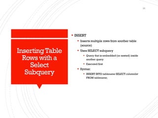 InsertingTable
Rows with a
Select
Subquery
▪ INSERT
▪ Inserts multiple rows from another table
(source)
▪ Uses SELECT subquery
▪ Query that is embedded (or nested) inside
another query
▪ Executed first
▪ Syntax:
▪ INSERT INTO tablename SELECT columnlist
FROM tablename;
26
 