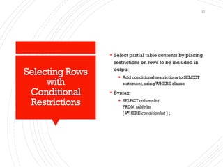 Selecting Rows
with
Conditional
Restrictions
▪ Select partial table contents by placing
restrictions on rows to be included in
output
▪ Add conditional restrictions to SELECT
statement, using WHERE clause
▪ Syntax:
▪ SELECT columnlist
FROM tablelist
[ WHERE conditionlist ] ;
27
 