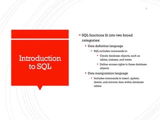 Introduction
to SQL
▪ SQL functions fit into two broad
categories:
▪ Data definition language
▪ SQL includes commands to:
▪ Create database objects, such as
tables, indexes, and views
▪ Define access rights to those database
objects
▪ Data manipulation language
▪ Includes commands to insert, update,
delete, and retrieve data within database
tables
3
 
