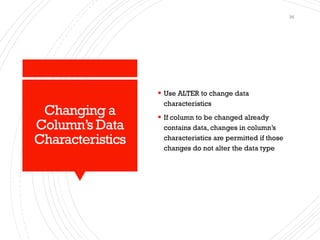 Changing a
Column’s Data
Characteristics
▪ Use ALTER to change data
characteristics
▪ If column to be changed already
contains data, changes in column’s
characteristics are permitted if those
changes do not alter the data type
36
 