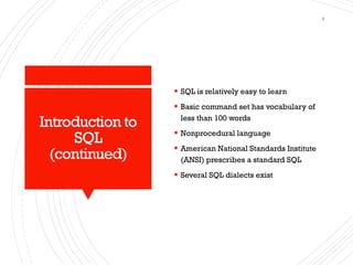 Introduction to
SQL
(continued)
▪ SQL is relatively easy to learn
▪ Basic command set has vocabulary of
less than 100 words
▪ Nonprocedural language
▪ American National Standards Institute
(ANSI) prescribes a standard SQL
▪ Several SQL dialects exist
4
 