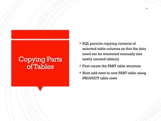 Copying Parts
ofTables
▪ SQL permits copying contents of
selected table columns so that the data
need not be reentered manually into
newly created table(s)
▪ First create the PART table structure
▪ Next add rows to new PART table using
PRODUCT table rows
40
 