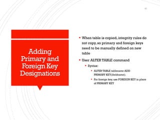 Adding
Primary and
Foreign Key
Designations
▪ When table is copied, integrity rules do
not copy, so primary and foreign keys
need to be manually defined on new
table
▪ User ALTER TABLE command
▪ Syntax:
▪ ALTER TABLE tablename ADD
PRIMARY KEY(fieldname);
▪ For foreign key, use FOREIGN KEY in place
of PRIMARY KEY
41
 
