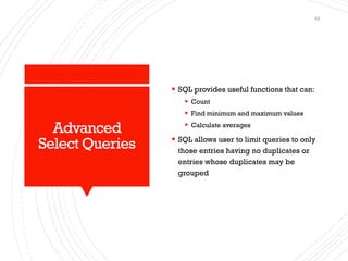 Advanced
Select Queries
▪ SQL provides useful functions that can:
▪ Count
▪ Find minimum and maximum values
▪ Calculate averages
▪ SQL allows user to limit queries to only
those entries having no duplicates or
entries whose duplicates may be
grouped
43
 