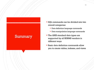 Summary
▪ SQL commands can be divided into two
overall categories:
▪ Data definition language commands
▪ Data manipulation language commands
▪ The ANSI standard data types are
supported by all RDBMS vendors in
different ways
▪ Basic data definition commands allow
you to create tables, indexes, and views
56
 