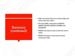 Summary
(continued)
▪ DML commands allow you to add, modify, and
delete rows from tables
▪ The basic DML commands are SELECT,
INSERT, UPDATE, DELETE, COMMIT, and
ROLLBACK
▪ INSERT command is used to add new rows to
tables
▪ SELECT statement is main data retrieval
command in SQL
57
 