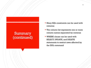 Summary
(continued)
▪ Many SQL constraints can be used with
columns
▪ The column list represents one or more
column names separated by commas
▪ WHERE clause can be used with
SELECT, UPDATE, and DELETE
statements to restrict rows affected by
the DDL command
58
 
