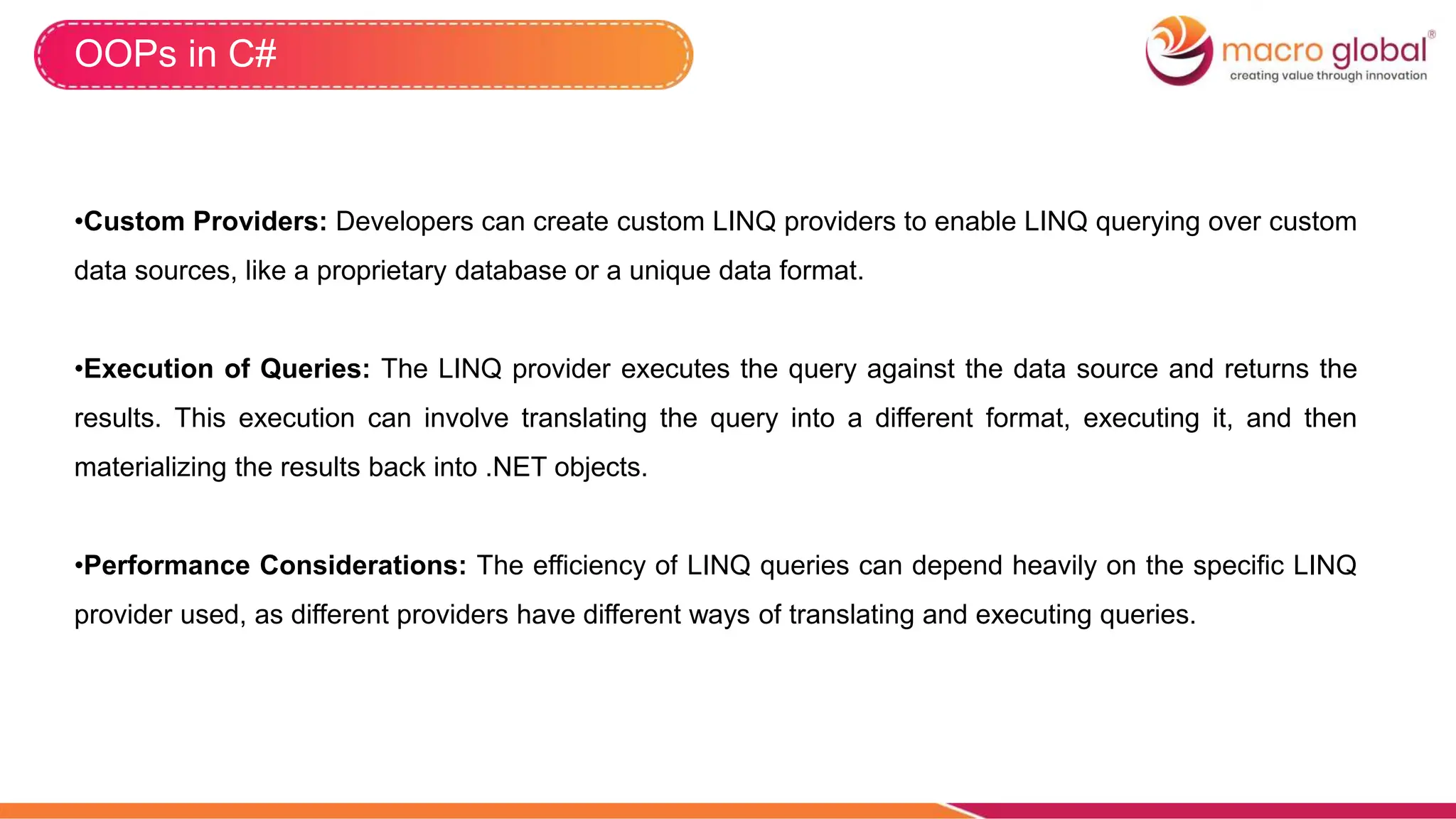 OOPs in C#
•Custom Providers: Developers can create custom LINQ providers to enable LINQ querying over custom
data sources, like a proprietary database or a unique data format.
•Execution of Queries: The LINQ provider executes the query against the data source and returns the
results. This execution can involve translating the query into a different format, executing it, and then
materializing the results back into .NET objects.
•Performance Considerations: The efficiency of LINQ queries can depend heavily on the specific LINQ
provider used, as different providers have different ways of translating and executing queries.
 
