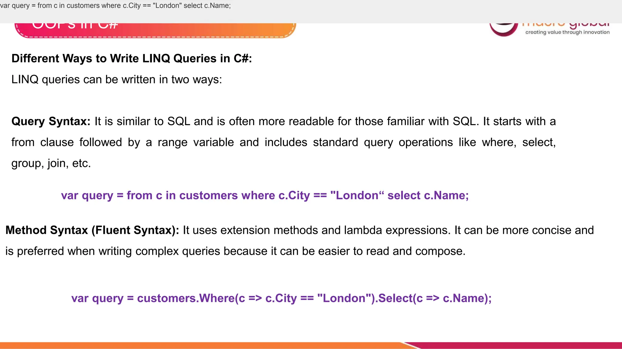 OOPs in C#
Different Ways to Write LINQ Queries in C#:
LINQ queries can be written in two ways:
Query Syntax: It is similar to SQL and is often more readable for those familiar with SQL. It starts with a
from clause followed by a range variable and includes standard query operations like where, select,
group, join, etc.
var query = from c in customers where c.City == "London" select c.Name;
var query = from c in customers where c.City == "London“ select c.Name;
Method Syntax (Fluent Syntax): It uses extension methods and lambda expressions. It can be more concise and
is preferred when writing complex queries because it can be easier to read and compose.
var query = customers.Where(c => c.City == "London").Select(c => c.Name);
 