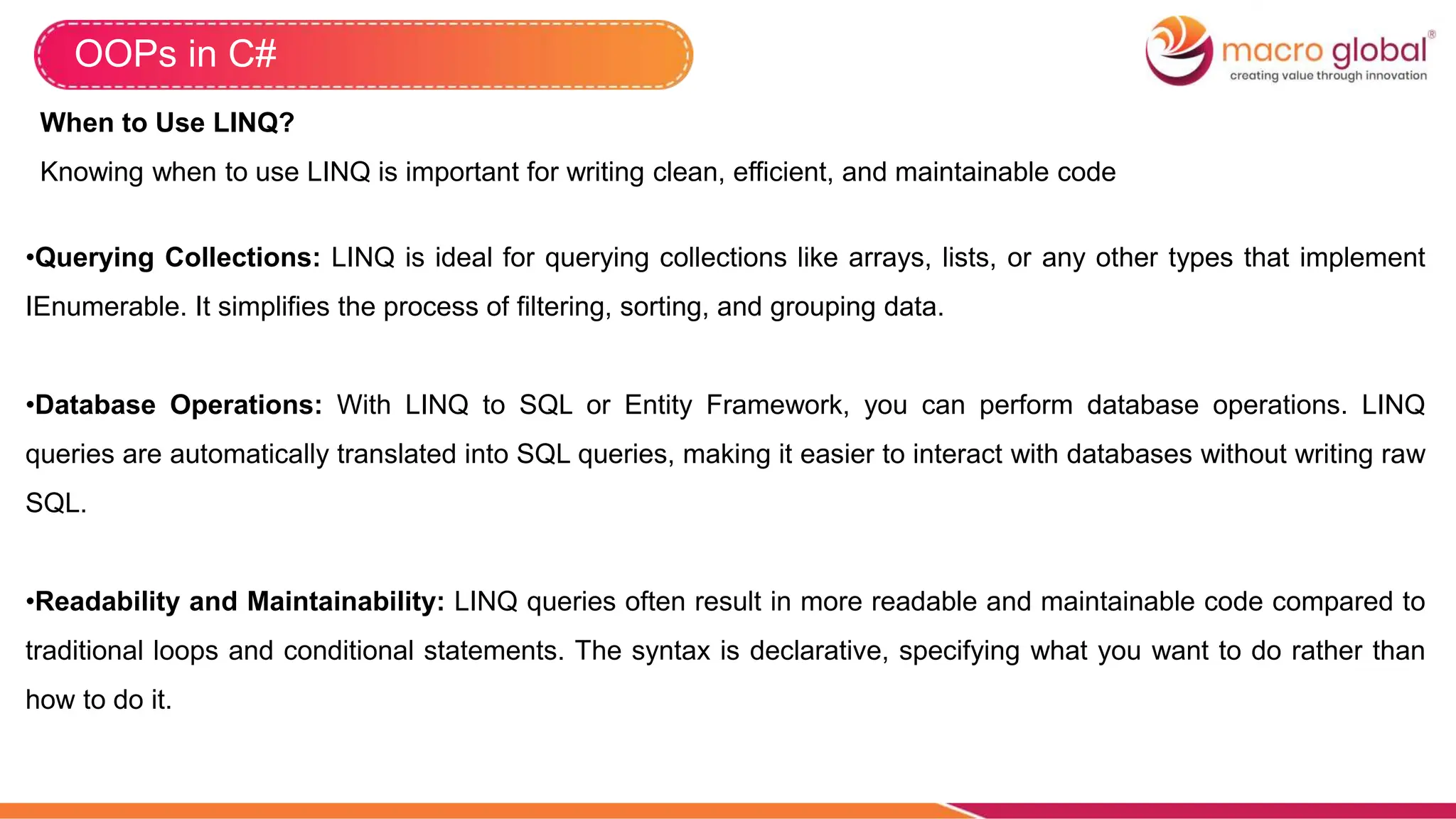 OOPs in C#
When to Use LINQ?
Knowing when to use LINQ is important for writing clean, efficient, and maintainable code
•Querying Collections: LINQ is ideal for querying collections like arrays, lists, or any other types that implement
IEnumerable. It simplifies the process of filtering, sorting, and grouping data.
•Database Operations: With LINQ to SQL or Entity Framework, you can perform database operations. LINQ
queries are automatically translated into SQL queries, making it easier to interact with databases without writing raw
SQL.
•Readability and Maintainability: LINQ queries often result in more readable and maintainable code compared to
traditional loops and conditional statements. The syntax is declarative, specifying what you want to do rather than
how to do it.
 