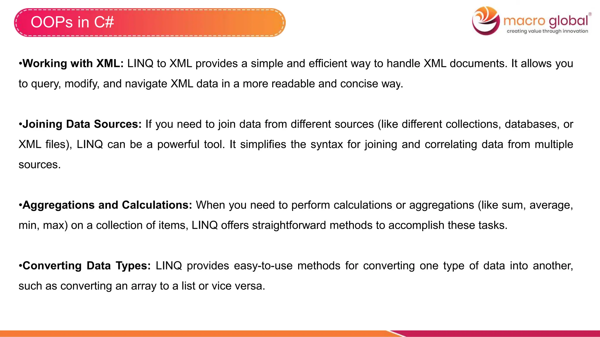 OOPs in C#
•Working with XML: LINQ to XML provides a simple and efficient way to handle XML documents. It allows you
to query, modify, and navigate XML data in a more readable and concise way.
•Joining Data Sources: If you need to join data from different sources (like different collections, databases, or
XML files), LINQ can be a powerful tool. It simplifies the syntax for joining and correlating data from multiple
sources.
•Aggregations and Calculations: When you need to perform calculations or aggregations (like sum, average,
min, max) on a collection of items, LINQ offers straightforward methods to accomplish these tasks.
•Converting Data Types: LINQ provides easy-to-use methods for converting one type of data into another,
such as converting an array to a list or vice versa.
 