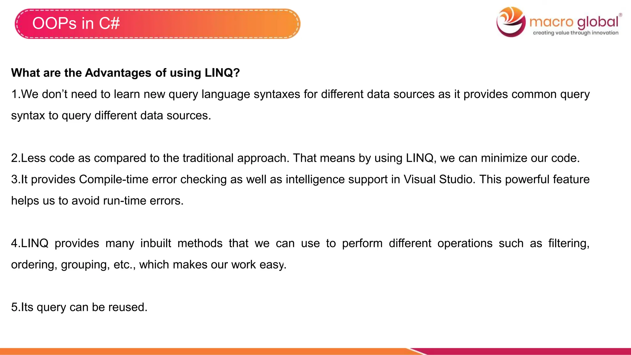 OOPs in C#
What are the Advantages of using LINQ?
1.We don’t need to learn new query language syntaxes for different data sources as it provides common query
syntax to query different data sources.
2.Less code as compared to the traditional approach. That means by using LINQ, we can minimize our code.
3.It provides Compile-time error checking as well as intelligence support in Visual Studio. This powerful feature
helps us to avoid run-time errors.
4.LINQ provides many inbuilt methods that we can use to perform different operations such as filtering,
ordering, grouping, etc., which makes our work easy.
5.Its query can be reused.
 