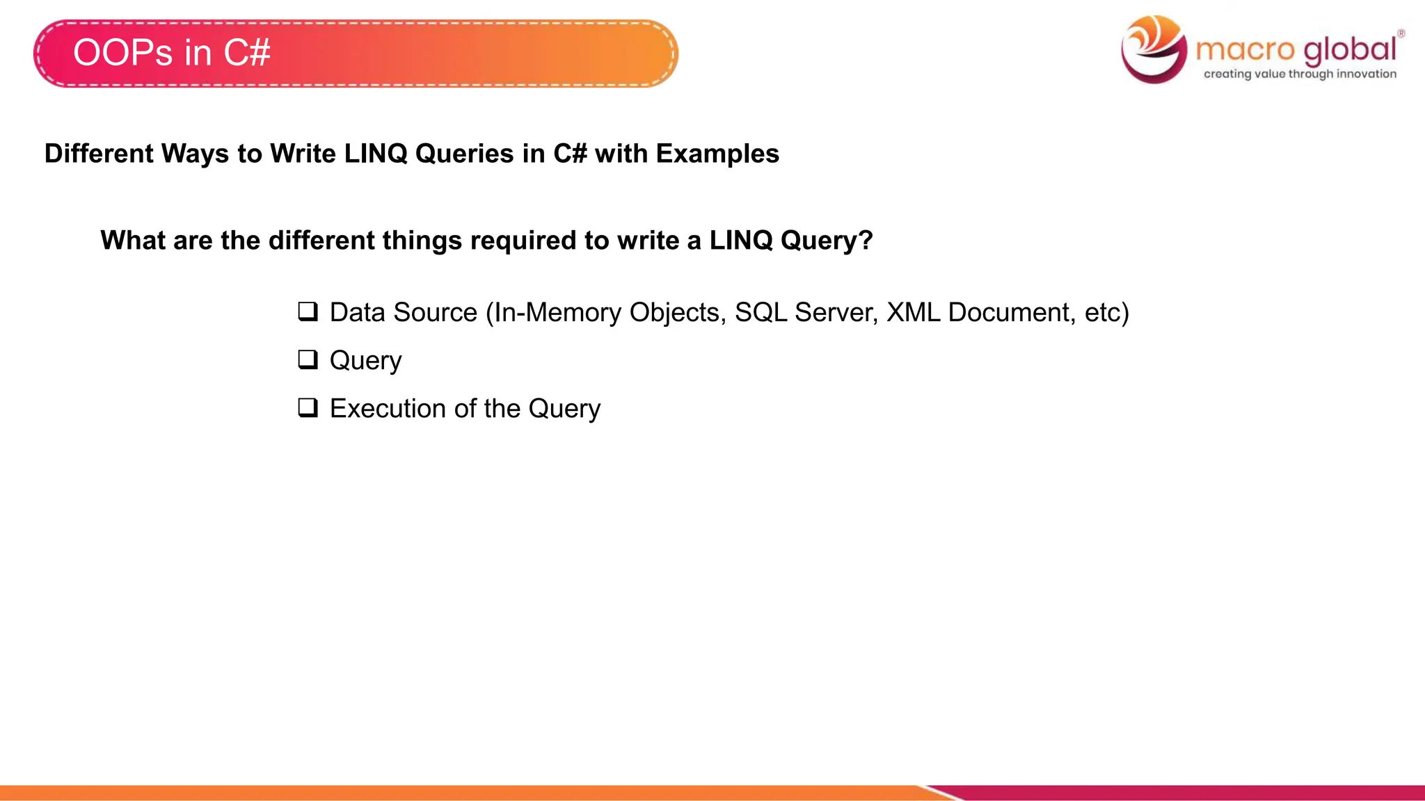 OOPs in C#
Different Ways to Write LINQ Queries in C# with Examples
What are the different things required to write a LINQ Query?
 Data Source (In-Memory Objects, SQL Server, XML Document, etc)
 Query
 Execution of the Query
 
