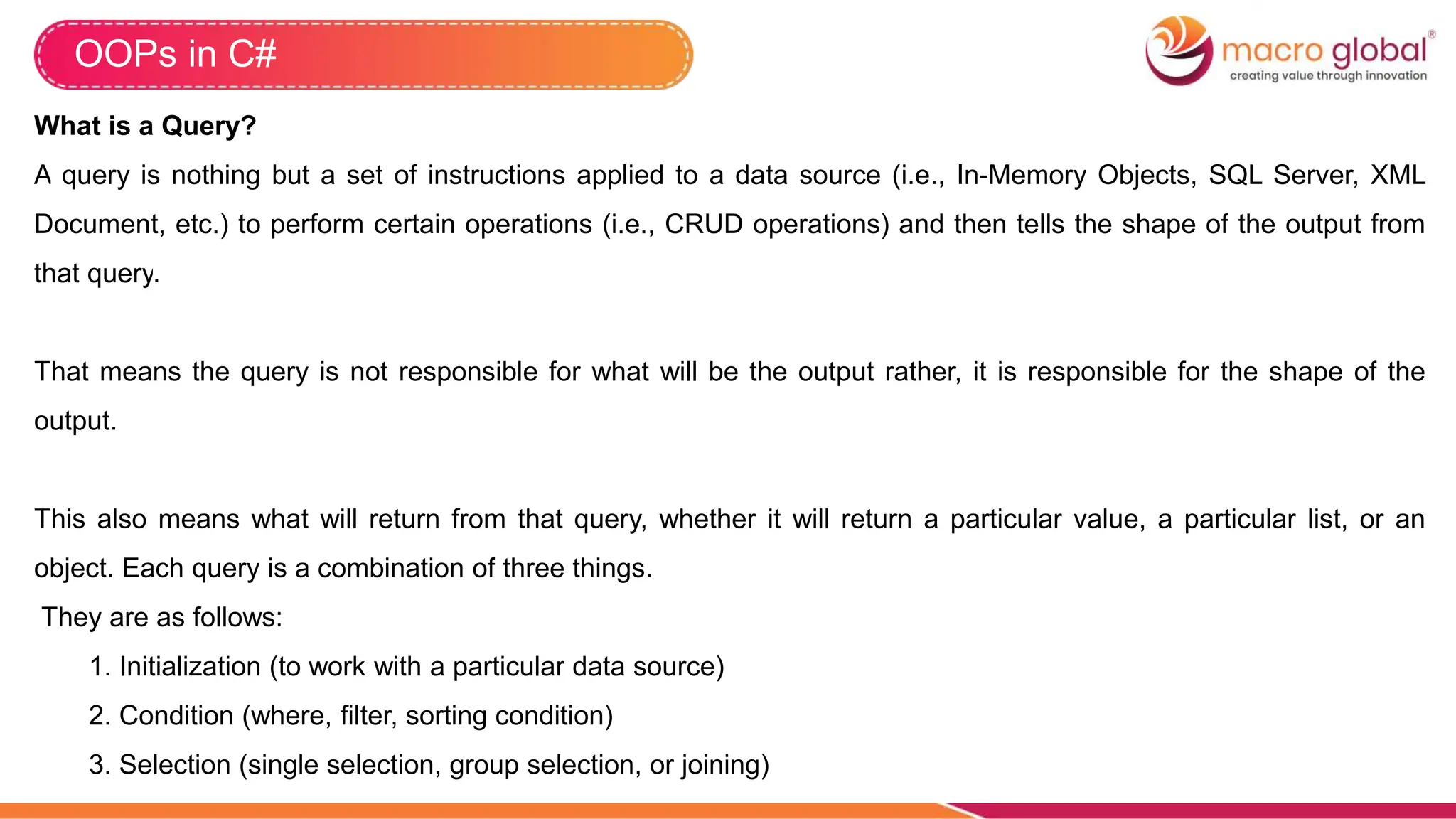 OOPs in C#
What is a Query?
A query is nothing but a set of instructions applied to a data source (i.e., In-Memory Objects, SQL Server, XML
Document, etc.) to perform certain operations (i.e., CRUD operations) and then tells the shape of the output from
that query.
That means the query is not responsible for what will be the output rather, it is responsible for the shape of the
output.
This also means what will return from that query, whether it will return a particular value, a particular list, or an
object. Each query is a combination of three things.
They are as follows:
1. Initialization (to work with a particular data source)
2. Condition (where, filter, sorting condition)
3. Selection (single selection, group selection, or joining)
 