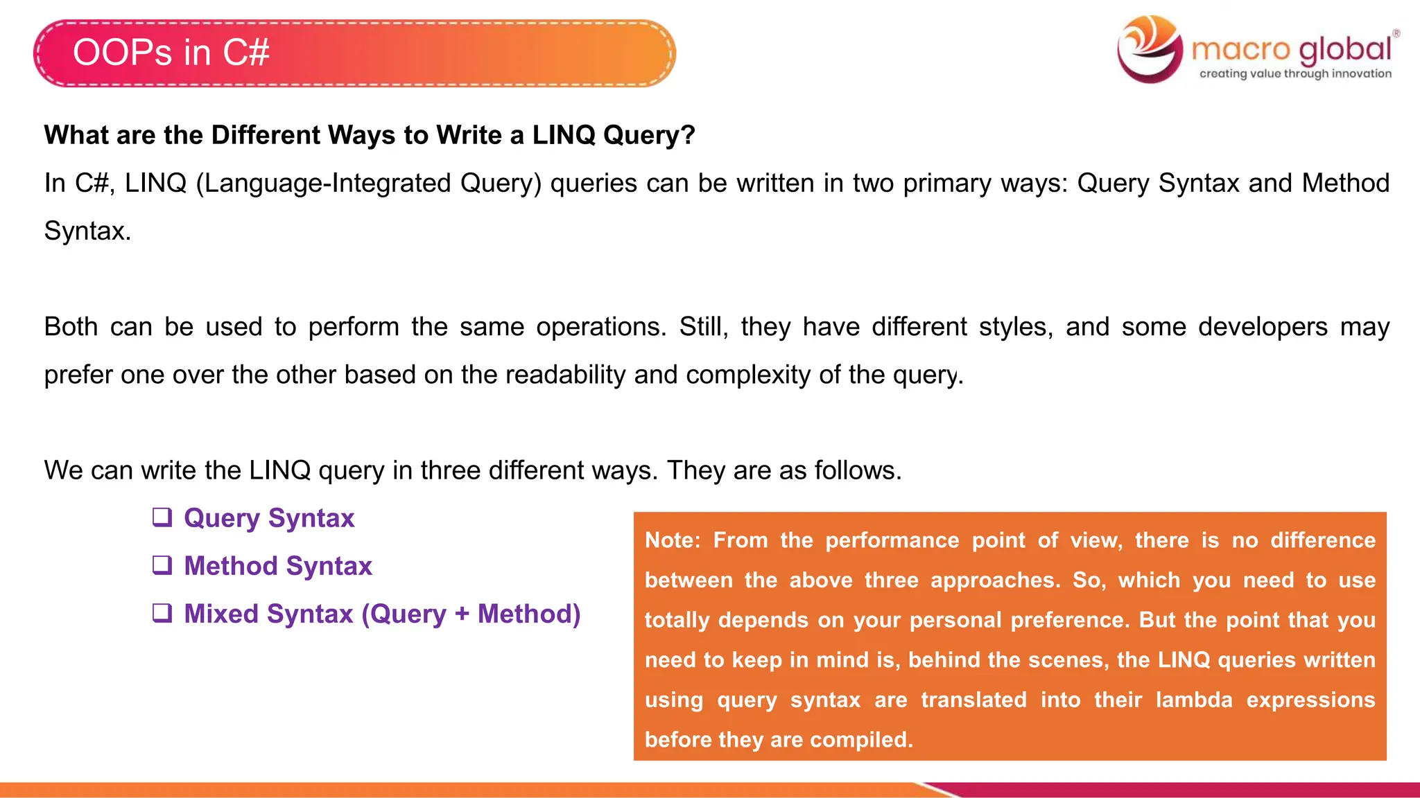 OOPs in C#
What are the Different Ways to Write a LINQ Query?
In C#, LINQ (Language-Integrated Query) queries can be written in two primary ways: Query Syntax and Method
Syntax.
Both can be used to perform the same operations. Still, they have different styles, and some developers may
prefer one over the other based on the readability and complexity of the query.
We can write the LINQ query in three different ways. They are as follows.
 Query Syntax
 Method Syntax
 Mixed Syntax (Query + Method)
Note: From the performance point of view, there is no difference
between the above three approaches. So, which you need to use
totally depends on your personal preference. But the point that you
need to keep in mind is, behind the scenes, the LINQ queries written
using query syntax are translated into their lambda expressions
before they are compiled.
 