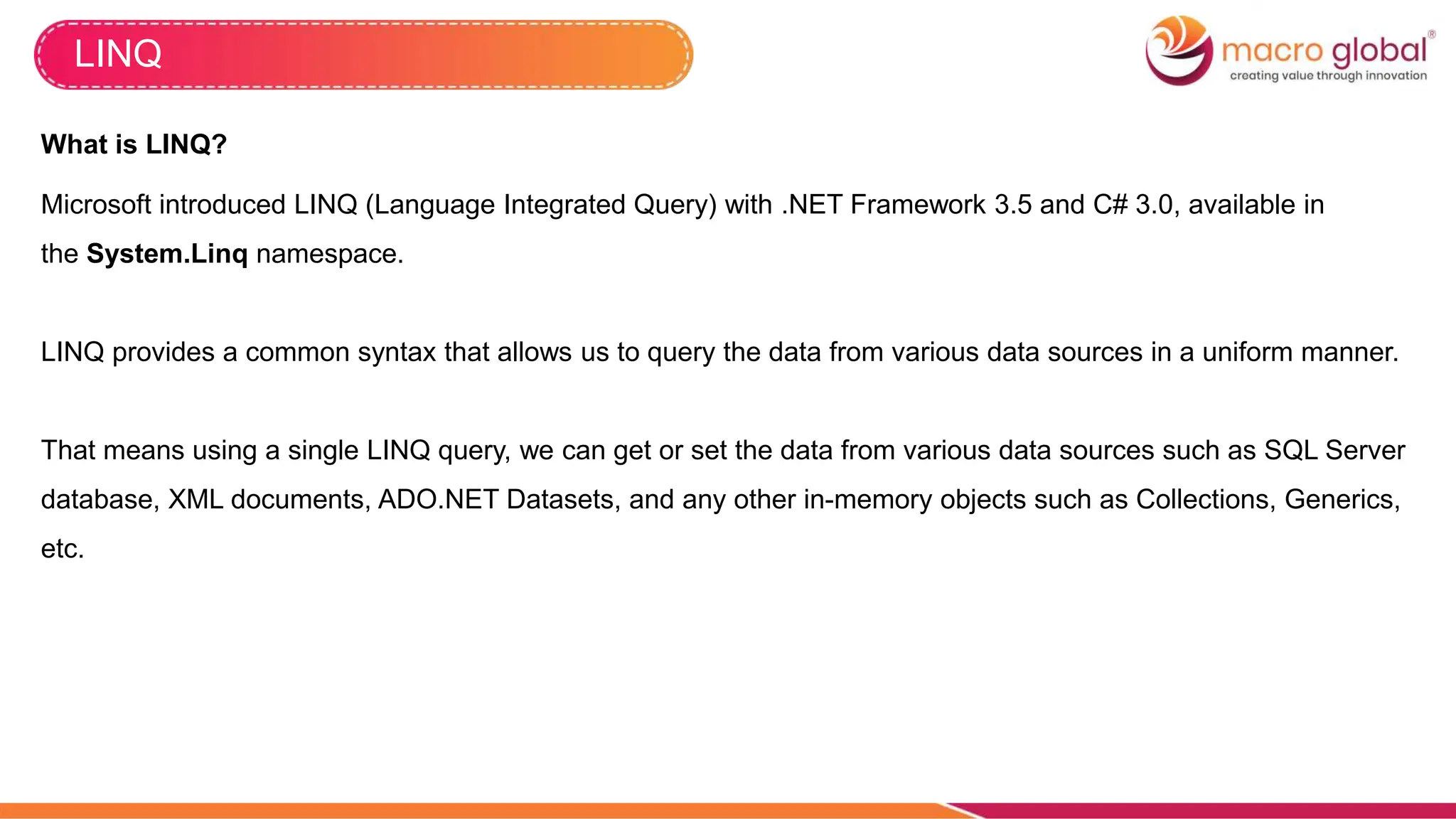 LINQ
What is LINQ?
Microsoft introduced LINQ (Language Integrated Query) with .NET Framework 3.5 and C# 3.0, available in
the System.Linq namespace.
LINQ provides a common syntax that allows us to query the data from various data sources in a uniform manner.
That means using a single LINQ query, we can get or set the data from various data sources such as SQL Server
database, XML documents, ADO.NET Datasets, and any other in-memory objects such as Collections, Generics,
etc.
 