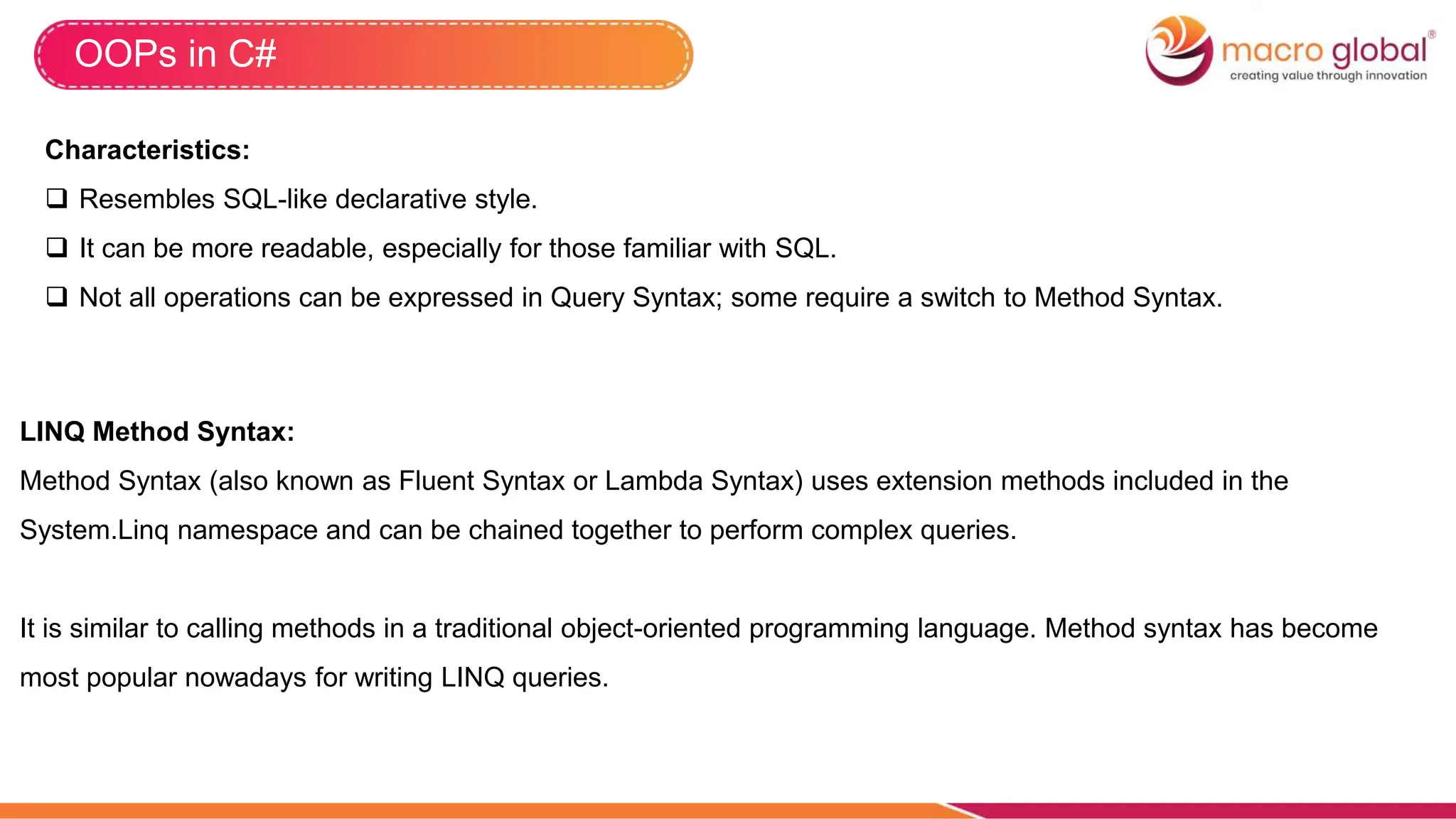 OOPs in C#
Characteristics:
 Resembles SQL-like declarative style.
 It can be more readable, especially for those familiar with SQL.
 Not all operations can be expressed in Query Syntax; some require a switch to Method Syntax.
LINQ Method Syntax:
Method Syntax (also known as Fluent Syntax or Lambda Syntax) uses extension methods included in the
System.Linq namespace and can be chained together to perform complex queries.
It is similar to calling methods in a traditional object-oriented programming language. Method syntax has become
most popular nowadays for writing LINQ queries.
 