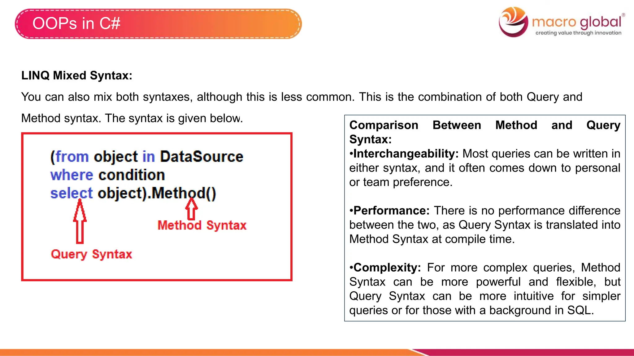 OOPs in C#
LINQ Mixed Syntax:
You can also mix both syntaxes, although this is less common. This is the combination of both Query and
Method syntax. The syntax is given below.
Comparison Between Method and Query
Syntax:
•Interchangeability: Most queries can be written in
either syntax, and it often comes down to personal
or team preference.
•Performance: There is no performance difference
between the two, as Query Syntax is translated into
Method Syntax at compile time.
•Complexity: For more complex queries, Method
Syntax can be more powerful and flexible, but
Query Syntax can be more intuitive for simpler
queries or for those with a background in SQL.
 