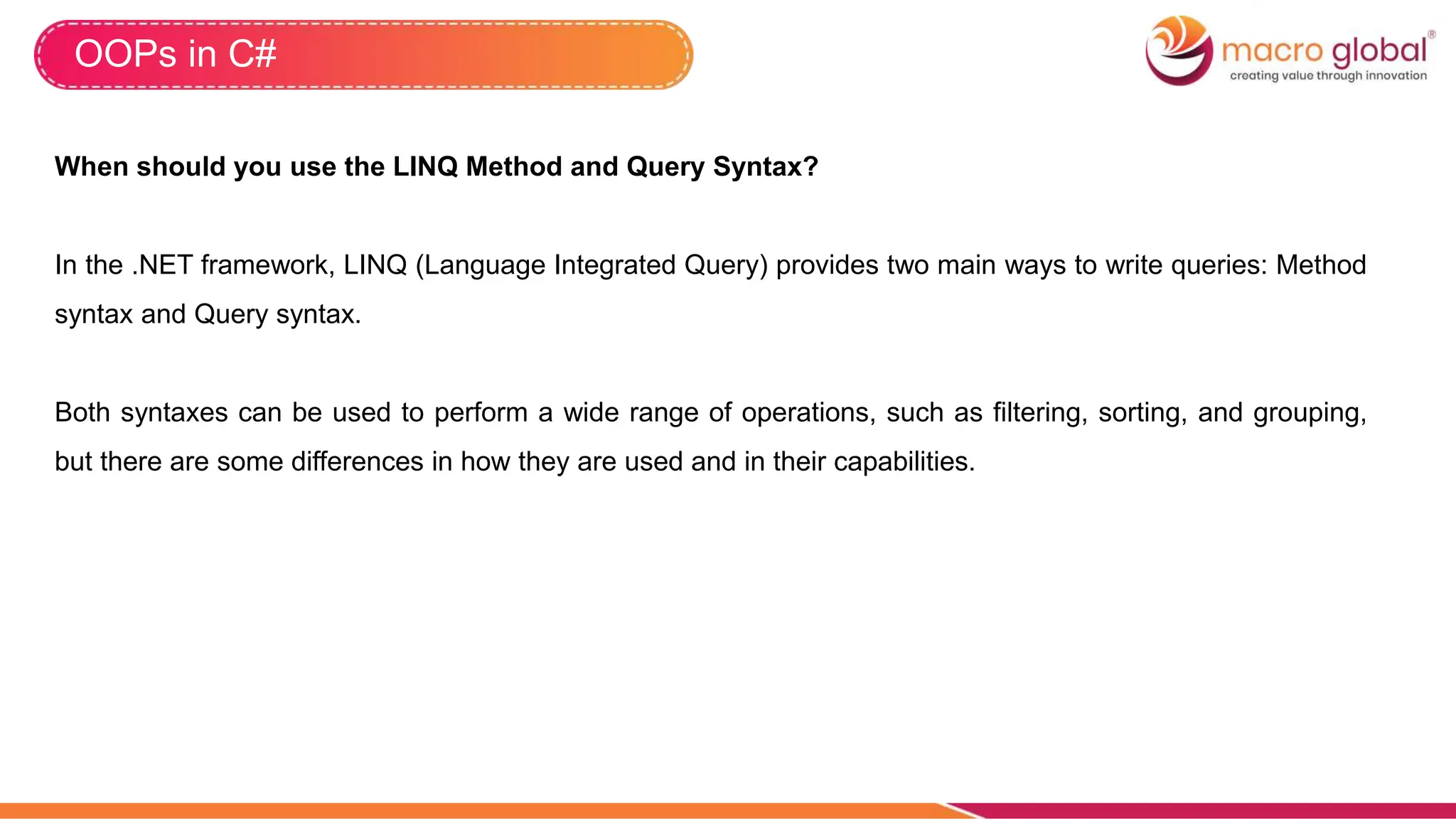 OOPs in C#
When should you use the LINQ Method and Query Syntax?
In the .NET framework, LINQ (Language Integrated Query) provides two main ways to write queries: Method
syntax and Query syntax.
Both syntaxes can be used to perform a wide range of operations, such as filtering, sorting, and grouping,
but there are some differences in how they are used and in their capabilities.
 