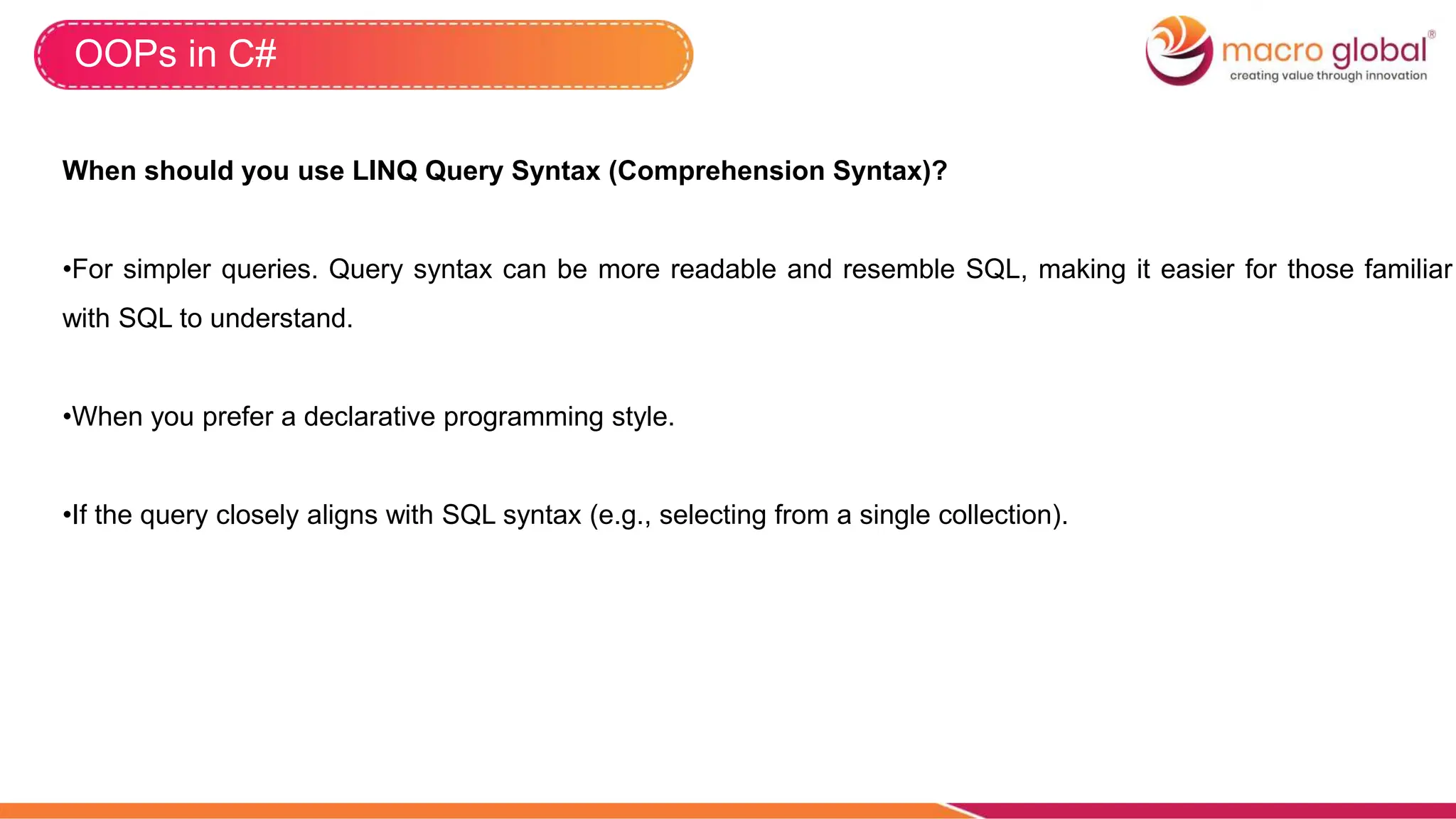 OOPs in C#
When should you use LINQ Query Syntax (Comprehension Syntax)?
•For simpler queries. Query syntax can be more readable and resemble SQL, making it easier for those familiar
with SQL to understand.
•When you prefer a declarative programming style.
•If the query closely aligns with SQL syntax (e.g., selecting from a single collection).
 