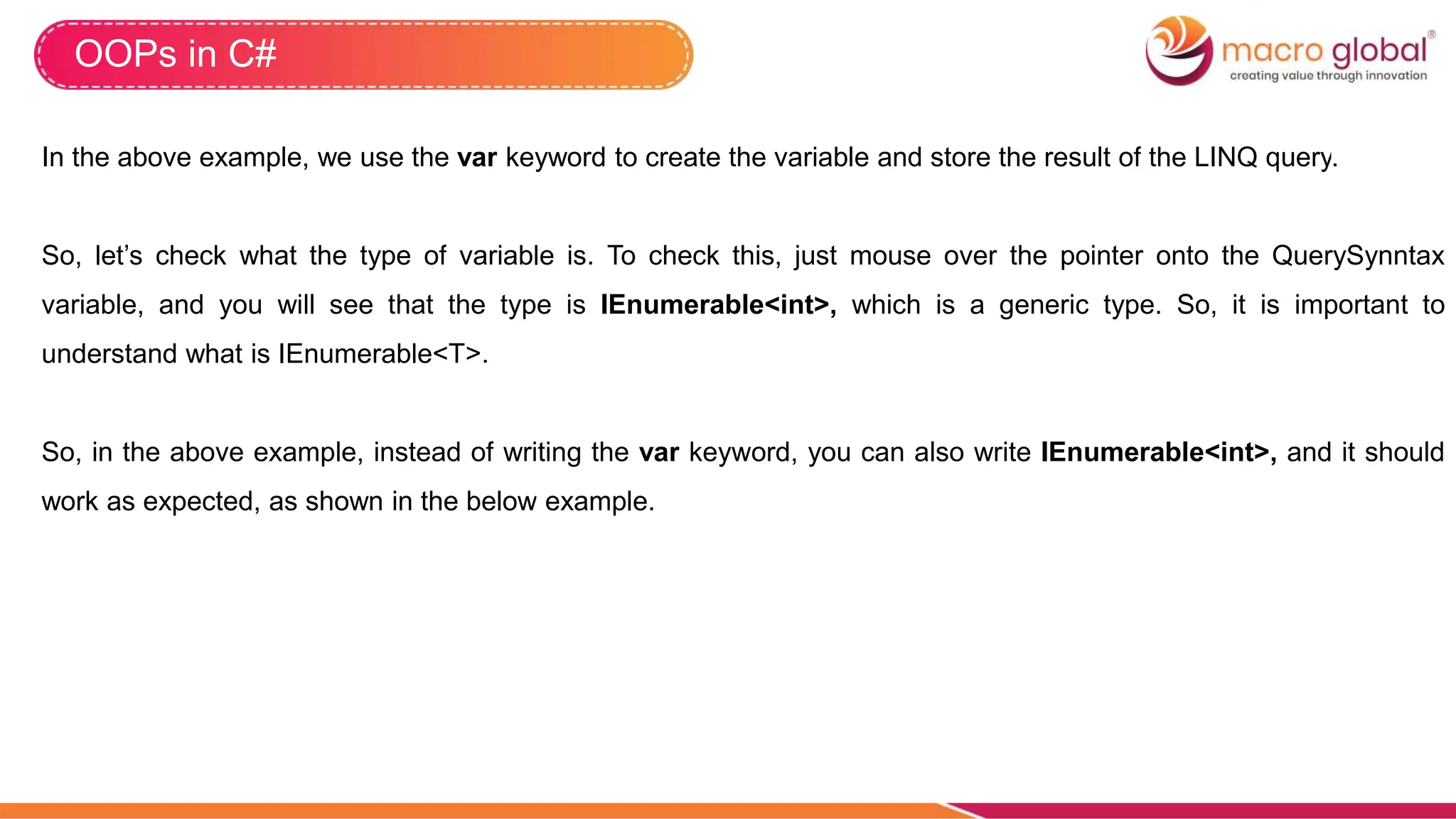 OOPs in C#
In the above example, we use the var keyword to create the variable and store the result of the LINQ query.
So, let’s check what the type of variable is. To check this, just mouse over the pointer onto the QuerySynntax
variable, and you will see that the type is IEnumerable<int>, which is a generic type. So, it is important to
understand what is IEnumerable<T>.
So, in the above example, instead of writing the var keyword, you can also write IEnumerable<int>, and it should
work as expected, as shown in the below example.
 