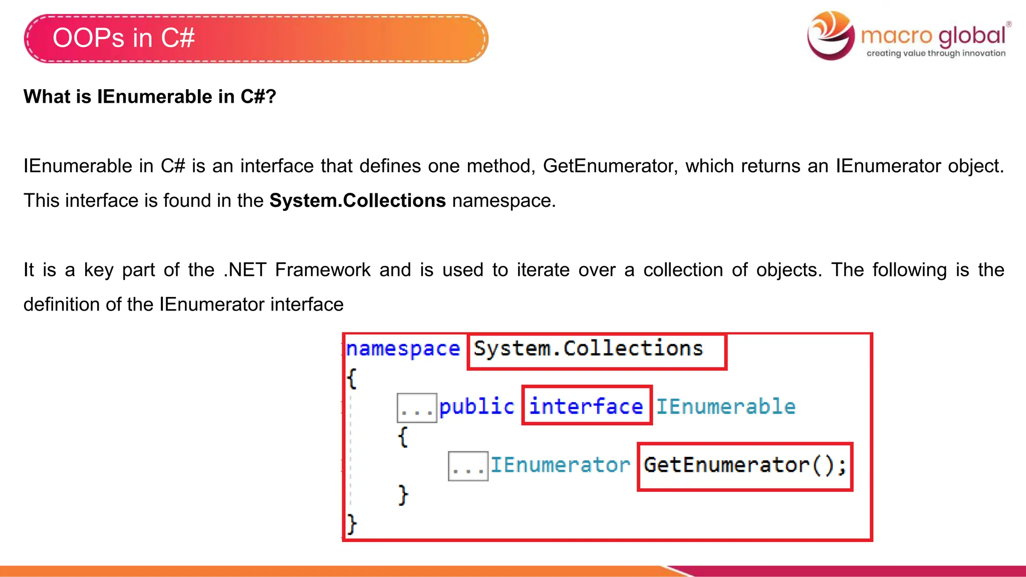 OOPs in C#
What is IEnumerable in C#?
IEnumerable in C# is an interface that defines one method, GetEnumerator, which returns an IEnumerator object.
This interface is found in the System.Collections namespace.
It is a key part of the .NET Framework and is used to iterate over a collection of objects. The following is the
definition of the IEnumerator interface
 