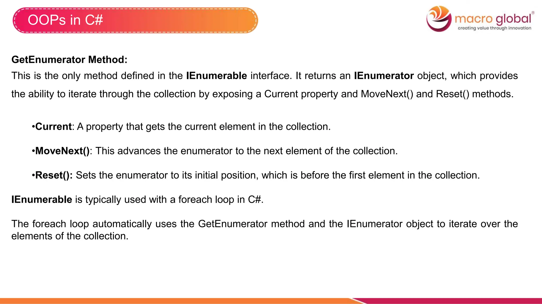 OOPs in C#
GetEnumerator Method:
This is the only method defined in the IEnumerable interface. It returns an IEnumerator object, which provides
the ability to iterate through the collection by exposing a Current property and MoveNext() and Reset() methods.
•Current: A property that gets the current element in the collection.
•MoveNext(): This advances the enumerator to the next element of the collection.
•Reset(): Sets the enumerator to its initial position, which is before the first element in the collection.
IEnumerable is typically used with a foreach loop in C#.
The foreach loop automatically uses the GetEnumerator method and the IEnumerator object to iterate over the
elements of the collection.
 