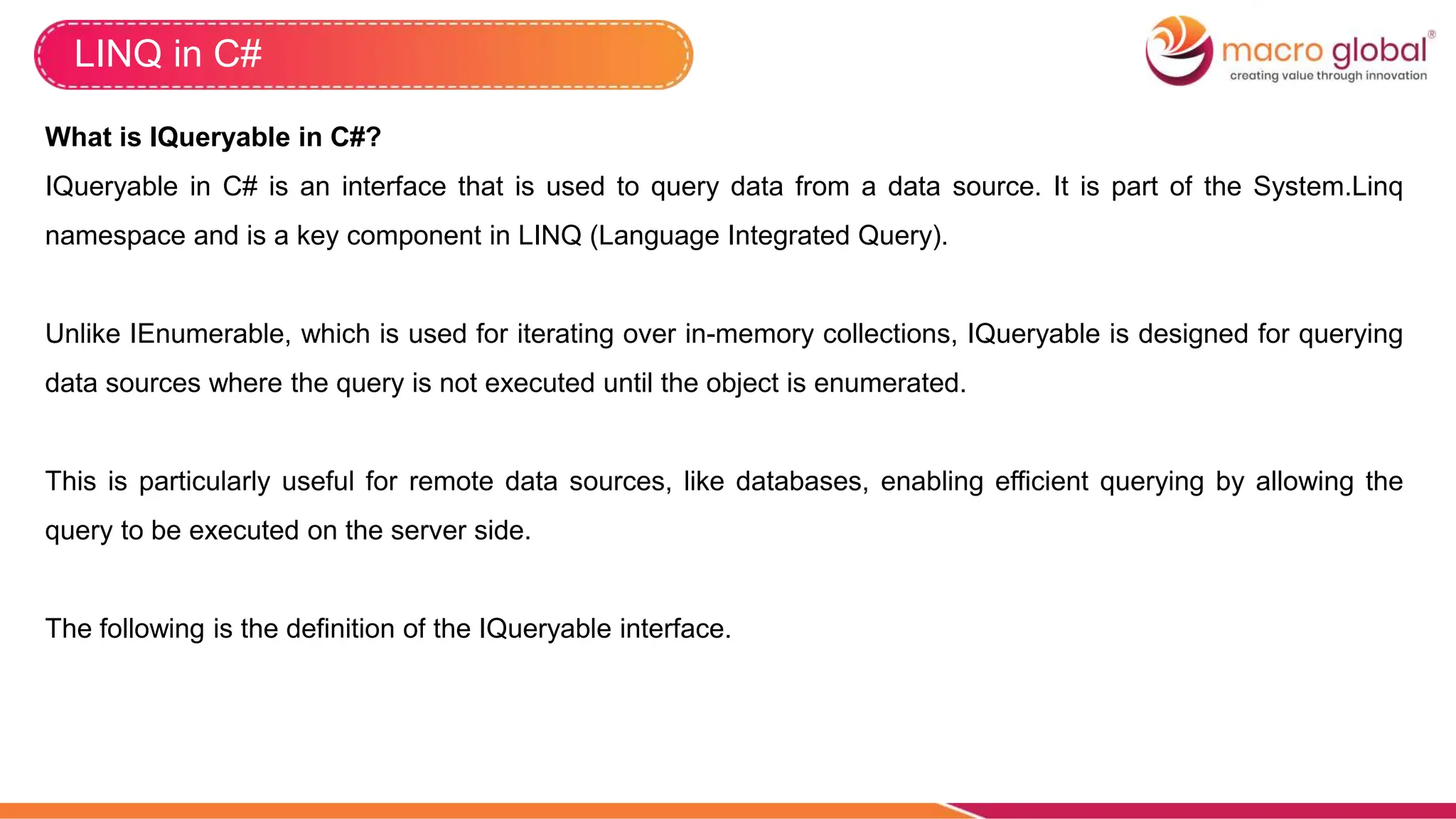 LINQ in C#
What is IQueryable in C#?
IQueryable in C# is an interface that is used to query data from a data source. It is part of the System.Linq
namespace and is a key component in LINQ (Language Integrated Query).
Unlike IEnumerable, which is used for iterating over in-memory collections, IQueryable is designed for querying
data sources where the query is not executed until the object is enumerated.
This is particularly useful for remote data sources, like databases, enabling efficient querying by allowing the
query to be executed on the server side.
The following is the definition of the IQueryable interface.
 