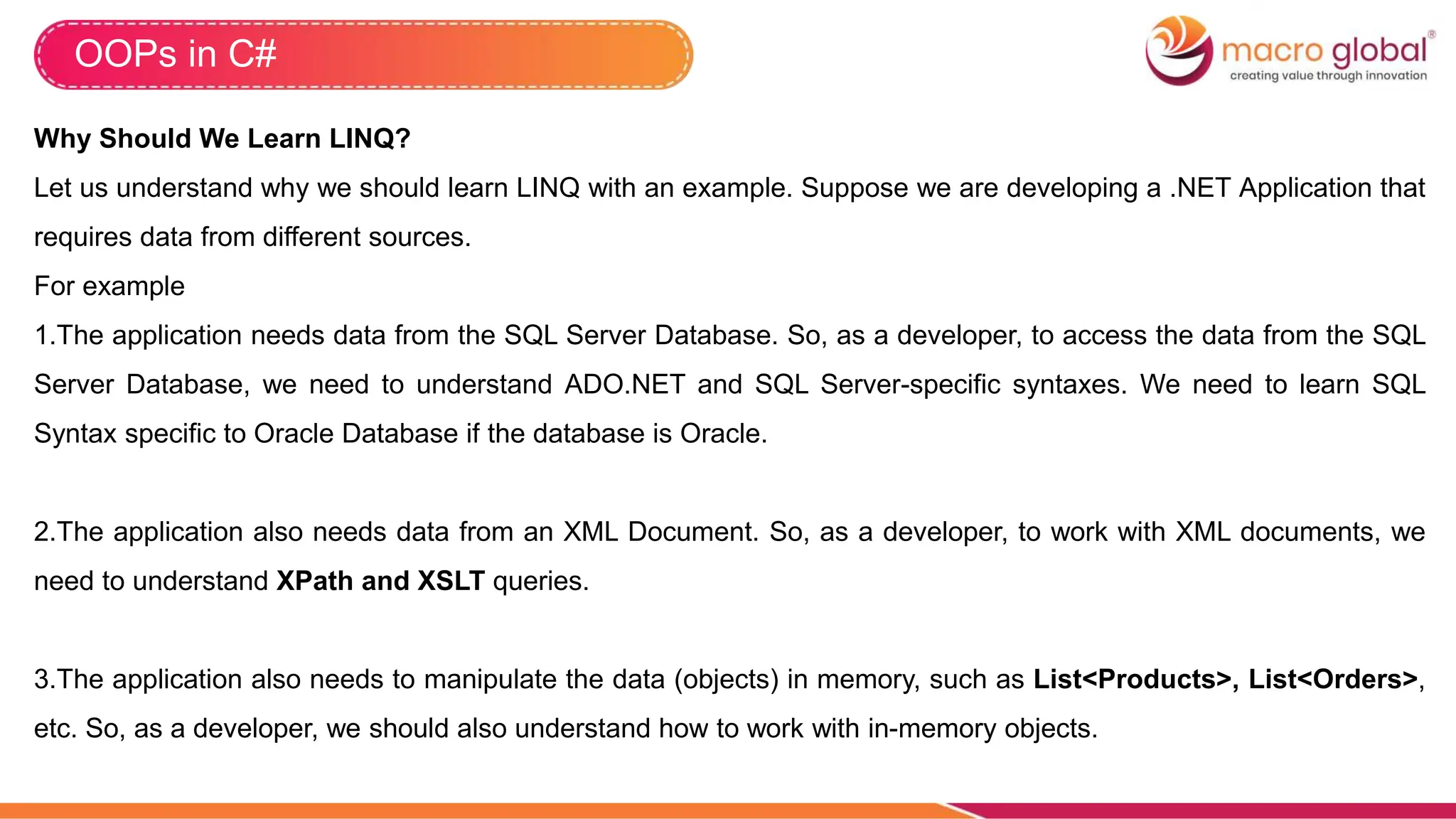 OOPs in C#
Why Should We Learn LINQ?
Let us understand why we should learn LINQ with an example. Suppose we are developing a .NET Application that
requires data from different sources.
For example
1.The application needs data from the SQL Server Database. So, as a developer, to access the data from the SQL
Server Database, we need to understand ADO.NET and SQL Server-specific syntaxes. We need to learn SQL
Syntax specific to Oracle Database if the database is Oracle.
2.The application also needs data from an XML Document. So, as a developer, to work with XML documents, we
need to understand XPath and XSLT queries.
3.The application also needs to manipulate the data (objects) in memory, such as List<Products>, List<Orders>,
etc. So, as a developer, we should also understand how to work with in-memory objects.
 