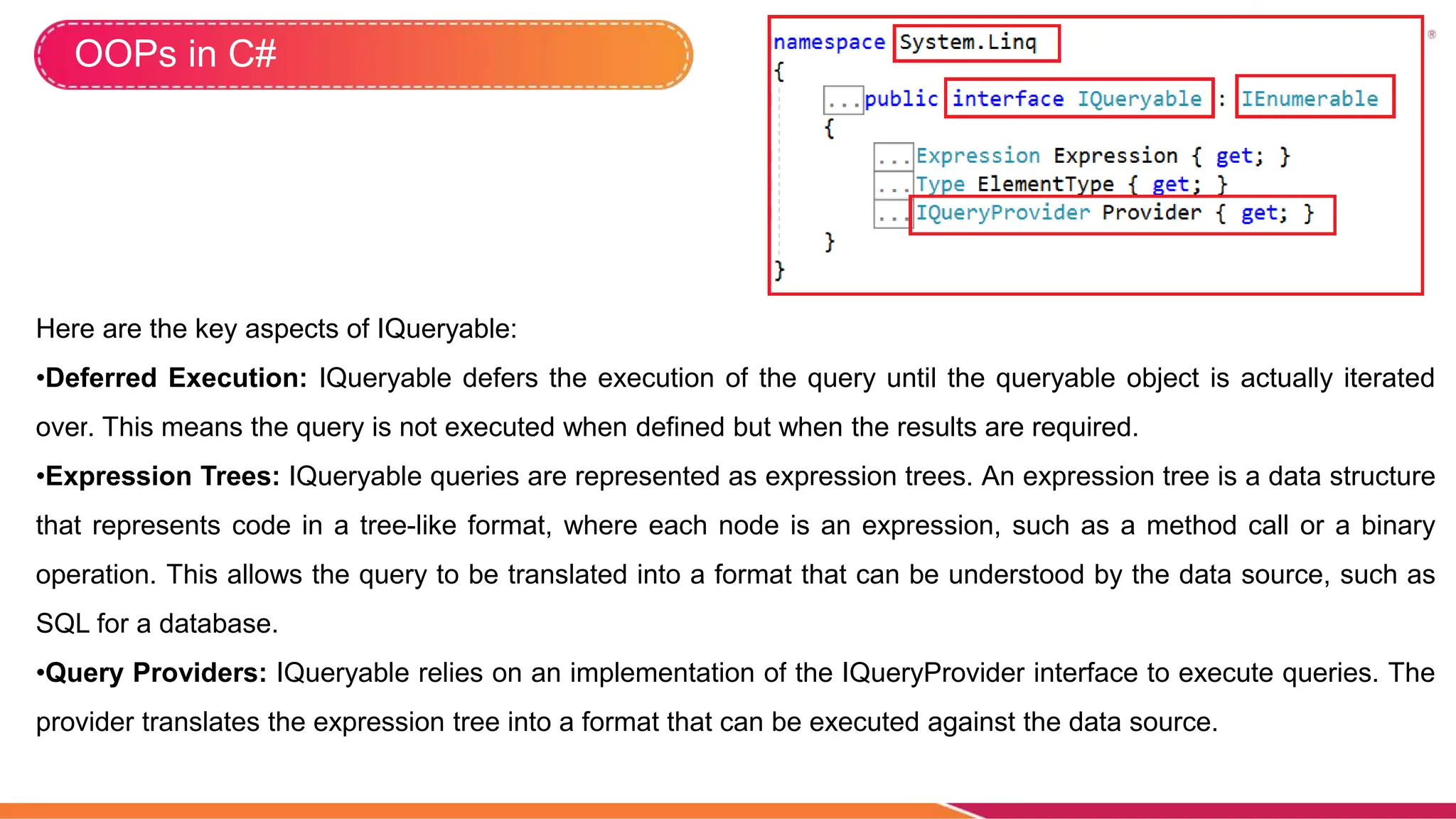 OOPs in C#
Here are the key aspects of IQueryable:
•Deferred Execution: IQueryable defers the execution of the query until the queryable object is actually iterated
over. This means the query is not executed when defined but when the results are required.
•Expression Trees: IQueryable queries are represented as expression trees. An expression tree is a data structure
that represents code in a tree-like format, where each node is an expression, such as a method call or a binary
operation. This allows the query to be translated into a format that can be understood by the data source, such as
SQL for a database.
•Query Providers: IQueryable relies on an implementation of the IQueryProvider interface to execute queries. The
provider translates the expression tree into a format that can be executed against the data source.
 