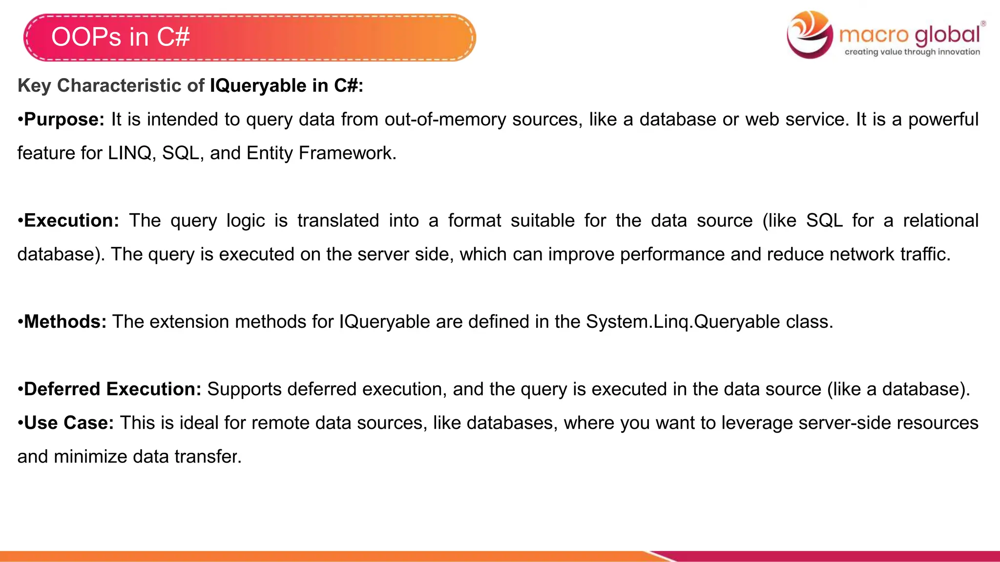 OOPs in C#
Key Characteristic of IQueryable in C#:
•Purpose: It is intended to query data from out-of-memory sources, like a database or web service. It is a powerful
feature for LINQ, SQL, and Entity Framework.
•Execution: The query logic is translated into a format suitable for the data source (like SQL for a relational
database). The query is executed on the server side, which can improve performance and reduce network traffic.
•Methods: The extension methods for IQueryable are defined in the System.Linq.Queryable class.
•Deferred Execution: Supports deferred execution, and the query is executed in the data source (like a database).
•Use Case: This is ideal for remote data sources, like databases, where you want to leverage server-side resources
and minimize data transfer.
 